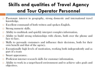 Skills and qualities of Travel Agency
and Tour Operator Personnel
 Passionate interest in geography, strong domestic and international travel
knowledge.
 Excellent command of both written and spoken English.
 Strong numeric skills.
 Ability to multitask and quickly interpret complex information.
 Ability to build strong relationships with clients, both over the phone and
face to face.
 Skills to persuade customers and influence their decisions, both for their
own benefit and that of the agency.
 Exceptionally high levels of motivation, working both independently and as
part of a team
 Smart appearance.
 Proficient internet research skills for customer information.
 Ability to work in a target-based environment and to achieve sales goals and
objectives.
 