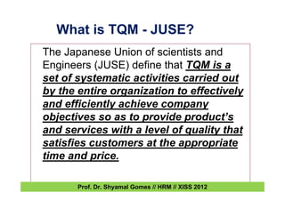 What is TQM - JUSE?
The Japanese Union of scientists and
Engineers (JUSE) define that TQM is a
set of systematic activities carried out
by the entire organization to effectively
and efficiently achieve company
objectives so as to provide product’s
and services with a level of quality that
satisfies customers at the appropriate
time and price.
Prof. Dr. Shyamal Gomes // HRM // XISS 2012
 