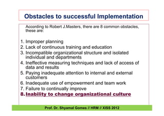 Obstacles to successful Implementation
According to Robert J.Masters, there are 8 common obstacles,
these are:
1. Improper planning
2. Lack of continuous training and education
3. Incompatible organizational structure and isolated
individual and departments
4. Ineffective measuring techniques and lack of access of
data and results
5. Paying inadequate attention to internal and external
customers
6. Inadequate use of empowerment and team work
7. Failure to continually improve
8.Inability to change organizational culture
Prof. Dr. Shyamal Gomes // HRM // XISS 2012
 
