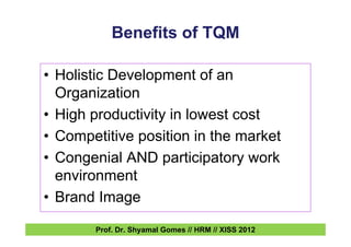 Benefits of TQM
• Holistic Development of an
Organization
• High productivity in lowest cost
• Competitive position in the market
• Congenial AND participatory work
environment
• Brand Image
Prof. Dr. Shyamal Gomes // HRM // XISS 2012
 