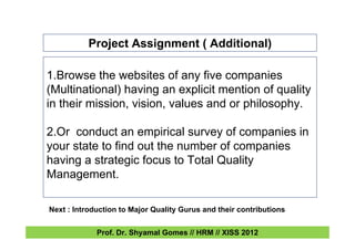 Project Assignment ( Additional)
1.Browse the websites of any five companies
(Multinational) having an explicit mention of quality
in their mission, vision, values and or philosophy.
2.Or conduct an empirical survey of companies in
your state to find out the number of companies
having a strategic focus to Total Quality
Management.
Next : Introduction to Major Quality Gurus and their contributions
Prof. Dr. Shyamal Gomes // HRM // XISS 2012
 