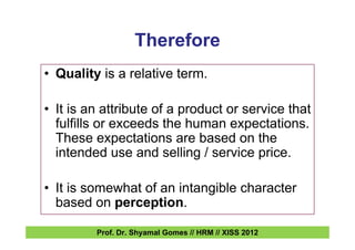 Therefore
• Quality is a relative term.
• It is an attribute of a product or service that
fulfills or exceeds the human expectations.
These expectations are based on the
intended use and selling / service price.
• It is somewhat of an intangible character
based on perception.
Prof. Dr. Shyamal Gomes // HRM // XISS 2012
 
