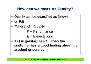 • Quality can be quantified as follows:
• Q=P/E
• Where, Q = Quality
P = Performance
E = Expectations
• If Q is greater than 1.0 then the
customer has a good feeling about the
product or service.
How can we measure Quality?
Prof. Dr. Shyamal Gomes // HRM // XISS 2012
 