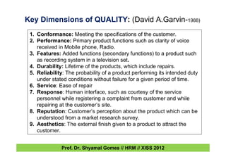 Key Dimensions of QUALITY: (David A.Garvin-1988)
1. Conformance: Meeting the specifications of the customer.
2. Performance: Primary product functions such as clarity of voice
received in Mobile phone, Radio.
3. Features: Added functions (secondary functions) to a product such
as recording system in a television set.
4. Durability: Lifetime of the products, which include repairs.
5. Reliability: The probability of a product performing its intended duty
under stated conditions without failure for a given period of time.
6. Service: Ease of repair
7. Response: Human interface, such as courtesy of the service
personnel while registering a complaint from customer and while
repairing at the customer’s site.
8. Reputation: Customer’s perception about the product which can be
understood from a market research survey.
9. Aesthetics: The external finish given to a product to attract the
customer.
Prof. Dr. Shyamal Gomes // HRM // XISS 2012
 