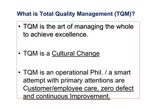 •• TQM is the art of managing the wholeTQM is the art of managing the whole
to achieve excellenceto achieve excellence.
• TQM is a Cultural Change
• TQM is an operational Phil. / a smart
attempt with primary attentions are
Customer/employee care, zero defect
and continuous Improvement.
What is Total Quality Management (TQM)?
 