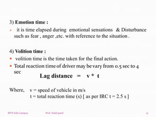 3) Emotion time :
 it is time elapsed during emotional sensations & Disturbance
such as fear , anger ,etc. with reference to the situation .
4) Volition time :
 volition time is the time taken for the final action.
 Total reaction timeof driver may bevary from 0.5 sec to 4
BITS Edu Campus Prof. Ankitpatel 15
sec
Where,
Lag distance = v * t
v = speed of vehicle in m/s
t = total reaction time (s) [ as per IRC t = 2.5 s ]
 