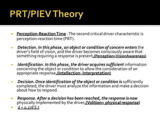  Perception-ReactionTime :The second critical driver characteristic is
perception-reaction time (PRT).
 Detection. In this phase, an object or condition of concern enters the
driver’s field of vision, and the driver becomes consciously aware that
something requiring a response is present.(Perception=VisionAwareness)
 Identification. In this phase, the driver acquires sufficient information
concerning the object or condition to allow the consideration of an
appropriate response.(Intellection- Interpretation)
 Decision.Once identification of the object or condition is sufficiently
completed, the driver must analyze the information and make a decision
about how to respond.
 Response. After a decision has been reached, the response isnow
physically implemented by the driver.(Volition= physical response)
 d = 0.278S.t
 