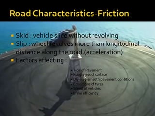  Skid : vehicle slide without revolving
 Slip : wheel revolves more than longitudinal
distance along the road.(acceleration)
 Factors affecting :
Type of Pavement
Roughness of surface
Dry-wet-smooth pavement conditions
Conditions of tyres
Speed of vehicles
Brake efficiency
 