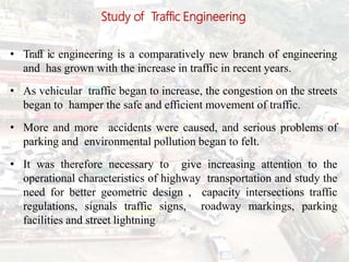 Study of Traffic Engineering
• Traff6ic engineering is a comparatively new branch of engineering
and has grown with the increase in traffic in recent years.
• As vehicular traffic began to increase, the congestion on the streets
began to hamper the safe and efficient movement of traffic.
• More and more accidents were caused, and serious problems of
parking and environmental pollution began to felt.
• It was therefore necessary to give increasing attention to the
operational characteristics of highway transportation and study the
need for better geometric design , capacity intersections traffic
regulations, signals traffic signs, roadway markings, parking
facilities and street lightning.
 