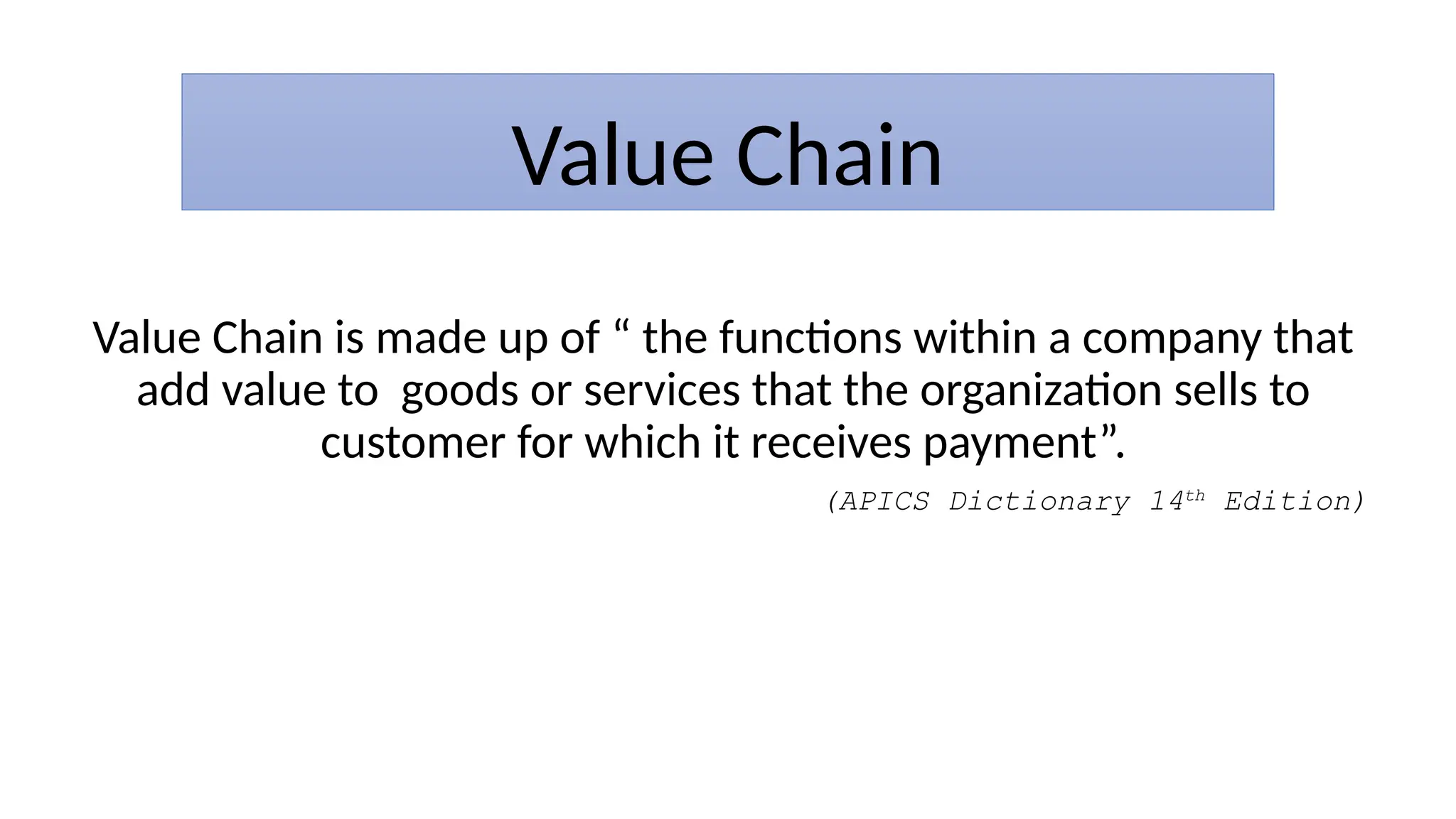 Value Chain
Value Chain is made up of “ the functions within a company that
add value to goods or services that the organization sells to
customer for which it receives payment”.
(APICS Dictionary 14th
Edition)
 