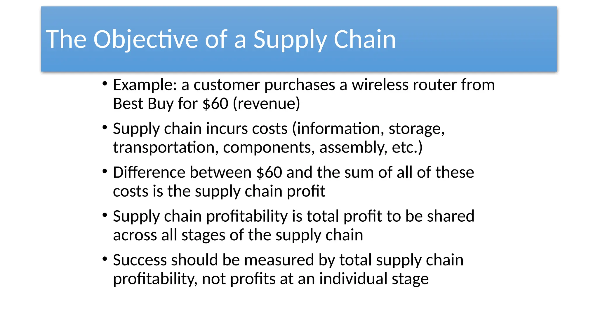 The Objective of a Supply Chain
• Example: a customer purchases a wireless router from
Best Buy for $60 (revenue)
• Supply chain incurs costs (information, storage,
transportation, components, assembly, etc.)
• Difference between $60 and the sum of all of these
costs is the supply chain profit
• Supply chain profitability is total profit to be shared
across all stages of the supply chain
• Success should be measured by total supply chain
profitability, not profits at an individual stage
 