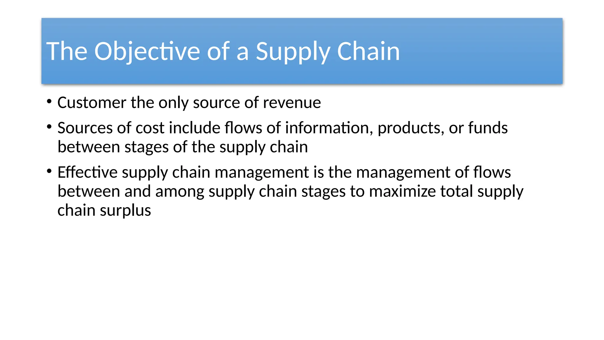 The Objective of a Supply Chain
• Customer the only source of revenue
• Sources of cost include flows of information, products, or funds
between stages of the supply chain
• Effective supply chain management is the management of flows
between and among supply chain stages to maximize total supply
chain surplus
 
