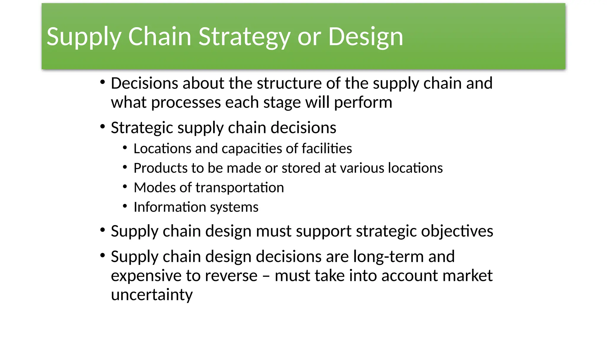 Supply Chain Strategy or Design
• Decisions about the structure of the supply chain and
what processes each stage will perform
• Strategic supply chain decisions
• Locations and capacities of facilities
• Products to be made or stored at various locations
• Modes of transportation
• Information systems
• Supply chain design must support strategic objectives
• Supply chain design decisions are long-term and
expensive to reverse – must take into account market
uncertainty
 