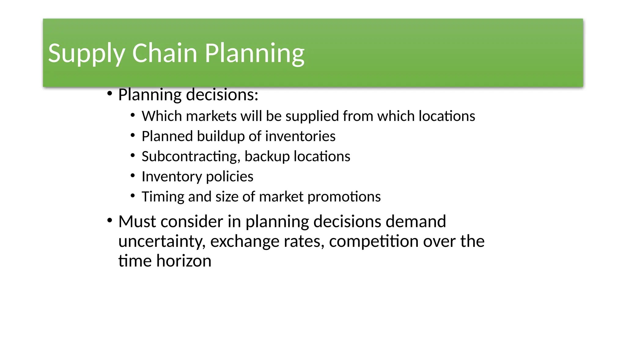 Supply Chain Planning
• Planning decisions:
• Which markets will be supplied from which locations
• Planned buildup of inventories
• Subcontracting, backup locations
• Inventory policies
• Timing and size of market promotions
• Must consider in planning decisions demand
uncertainty, exchange rates, competition over the
time horizon
 