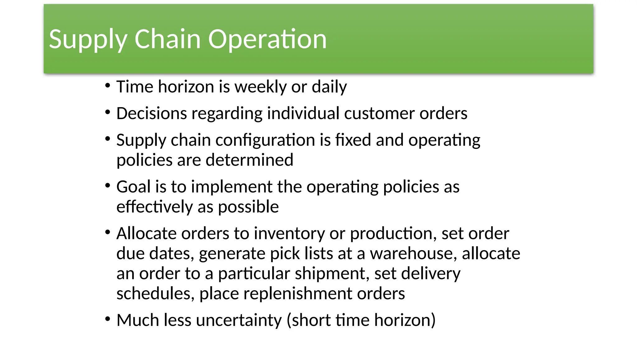Supply Chain Operation
• Time horizon is weekly or daily
• Decisions regarding individual customer orders
• Supply chain configuration is fixed and operating
policies are determined
• Goal is to implement the operating policies as
effectively as possible
• Allocate orders to inventory or production, set order
due dates, generate pick lists at a warehouse, allocate
an order to a particular shipment, set delivery
schedules, place replenishment orders
• Much less uncertainty (short time horizon)
 