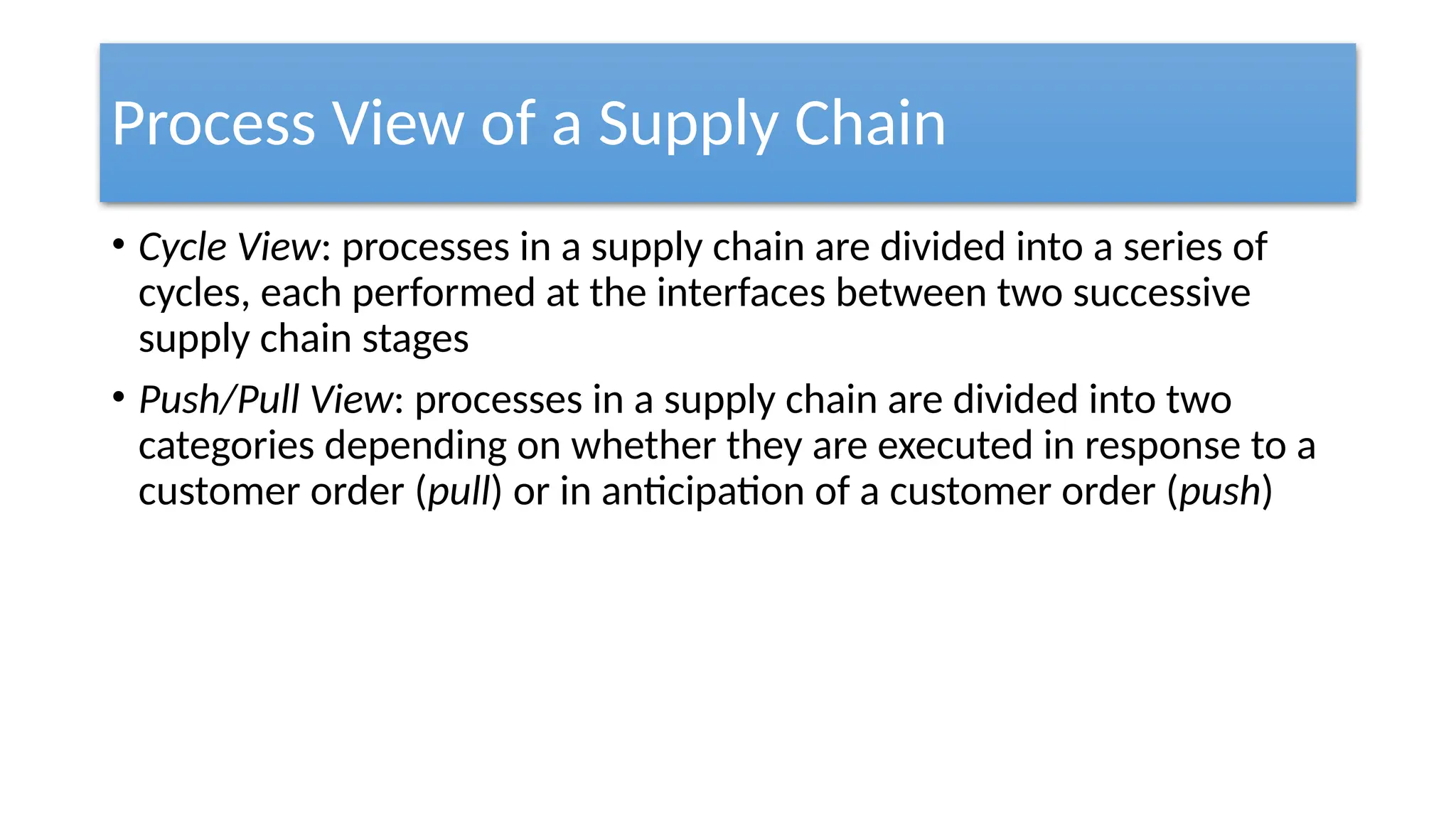 Process View of a Supply Chain
• Cycle View: processes in a supply chain are divided into a series of
cycles, each performed at the interfaces between two successive
supply chain stages
• Push/Pull View: processes in a supply chain are divided into two
categories depending on whether they are executed in response to a
customer order (pull) or in anticipation of a customer order (push)
 