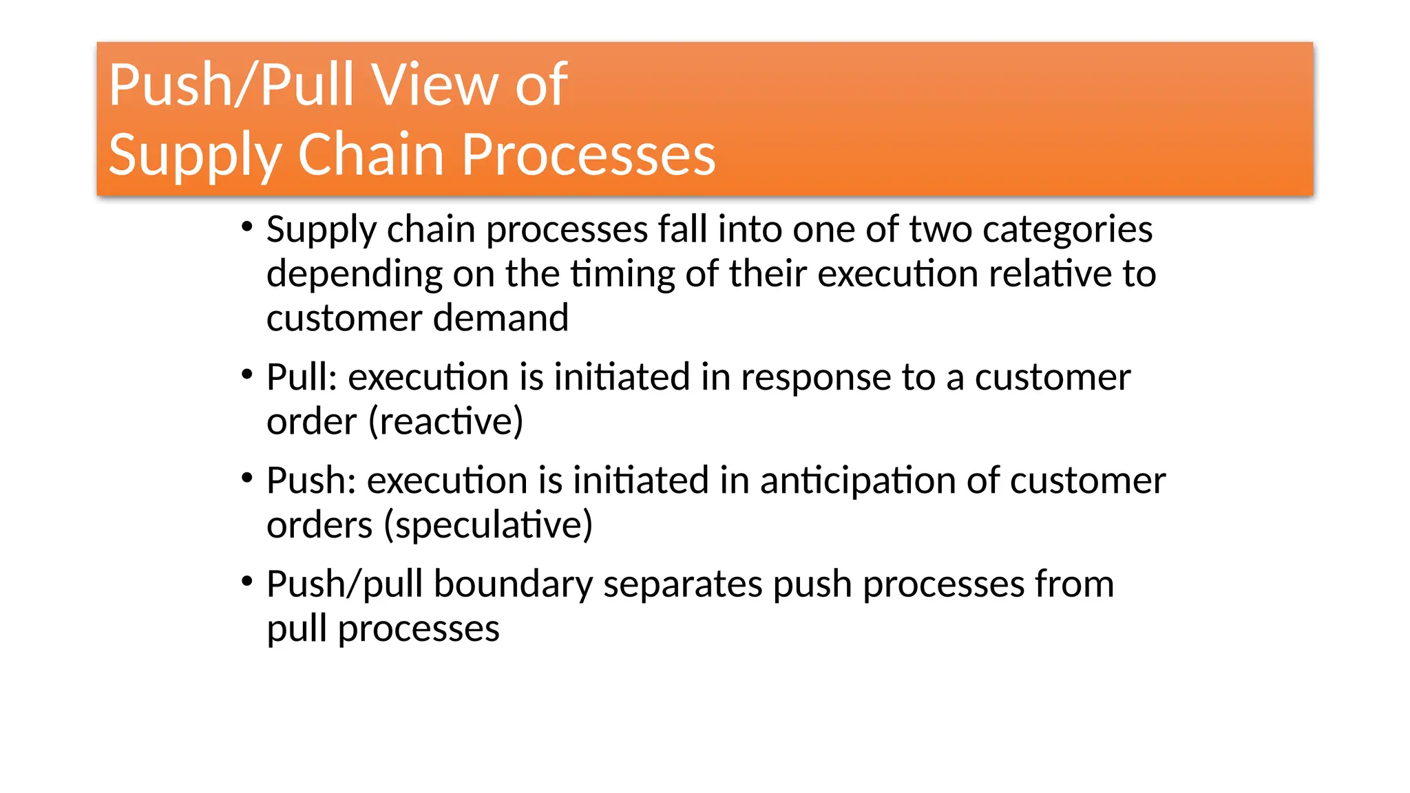Push/Pull View of
Supply Chain Processes
• Supply chain processes fall into one of two categories
depending on the timing of their execution relative to
customer demand
• Pull: execution is initiated in response to a customer
order (reactive)
• Push: execution is initiated in anticipation of customer
orders (speculative)
• Push/pull boundary separates push processes from
pull processes
 