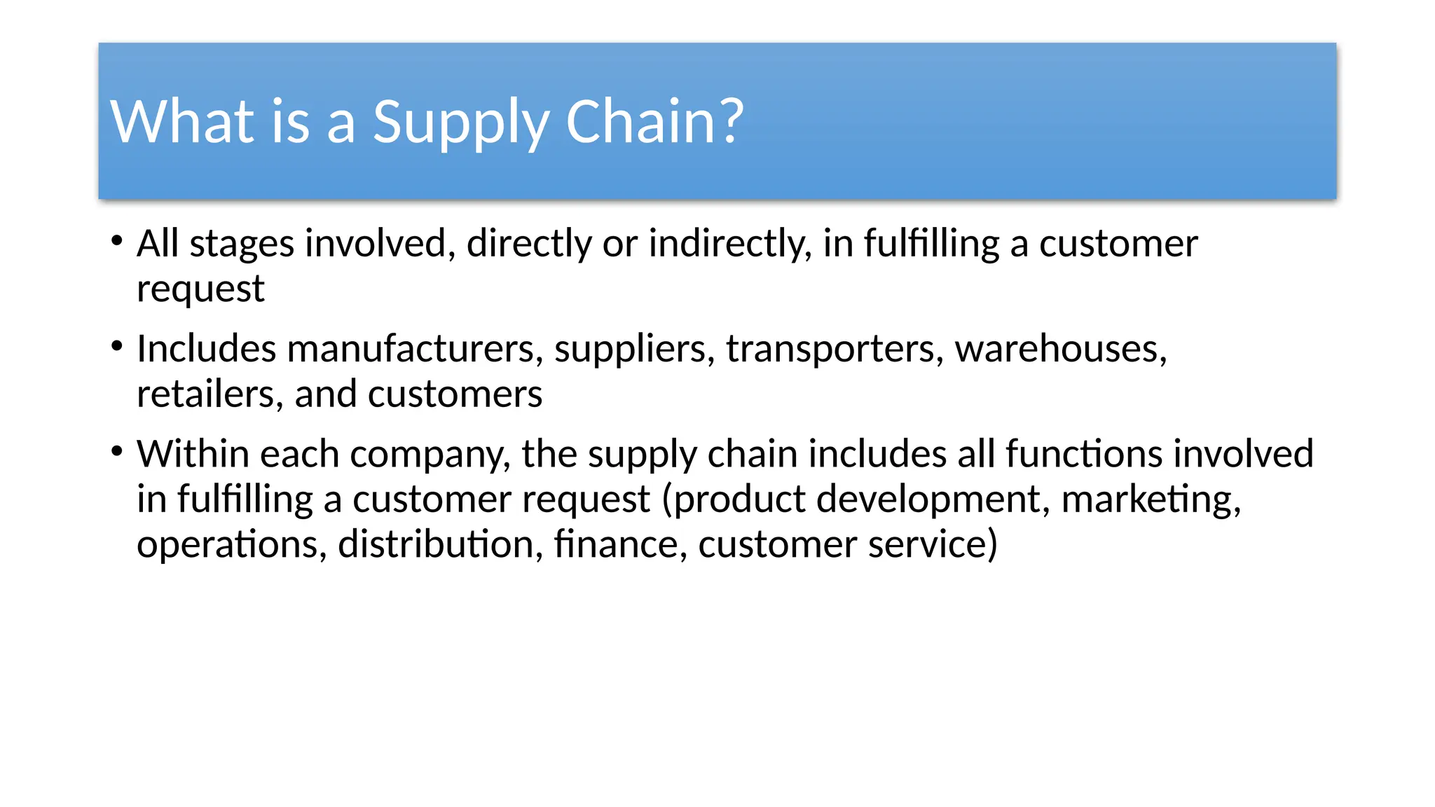 What is a Supply Chain?
• All stages involved, directly or indirectly, in fulfilling a customer
request
• Includes manufacturers, suppliers, transporters, warehouses,
retailers, and customers
• Within each company, the supply chain includes all functions involved
in fulfilling a customer request (product development, marketing,
operations, distribution, finance, customer service)
 