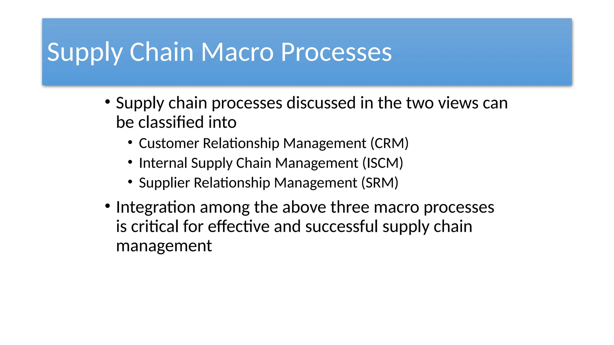 Supply Chain Macro Processes
• Supply chain processes discussed in the two views can
be classified into
• Customer Relationship Management (CRM)
• Internal Supply Chain Management (ISCM)
• Supplier Relationship Management (SRM)
• Integration among the above three macro processes
is critical for effective and successful supply chain
management
 