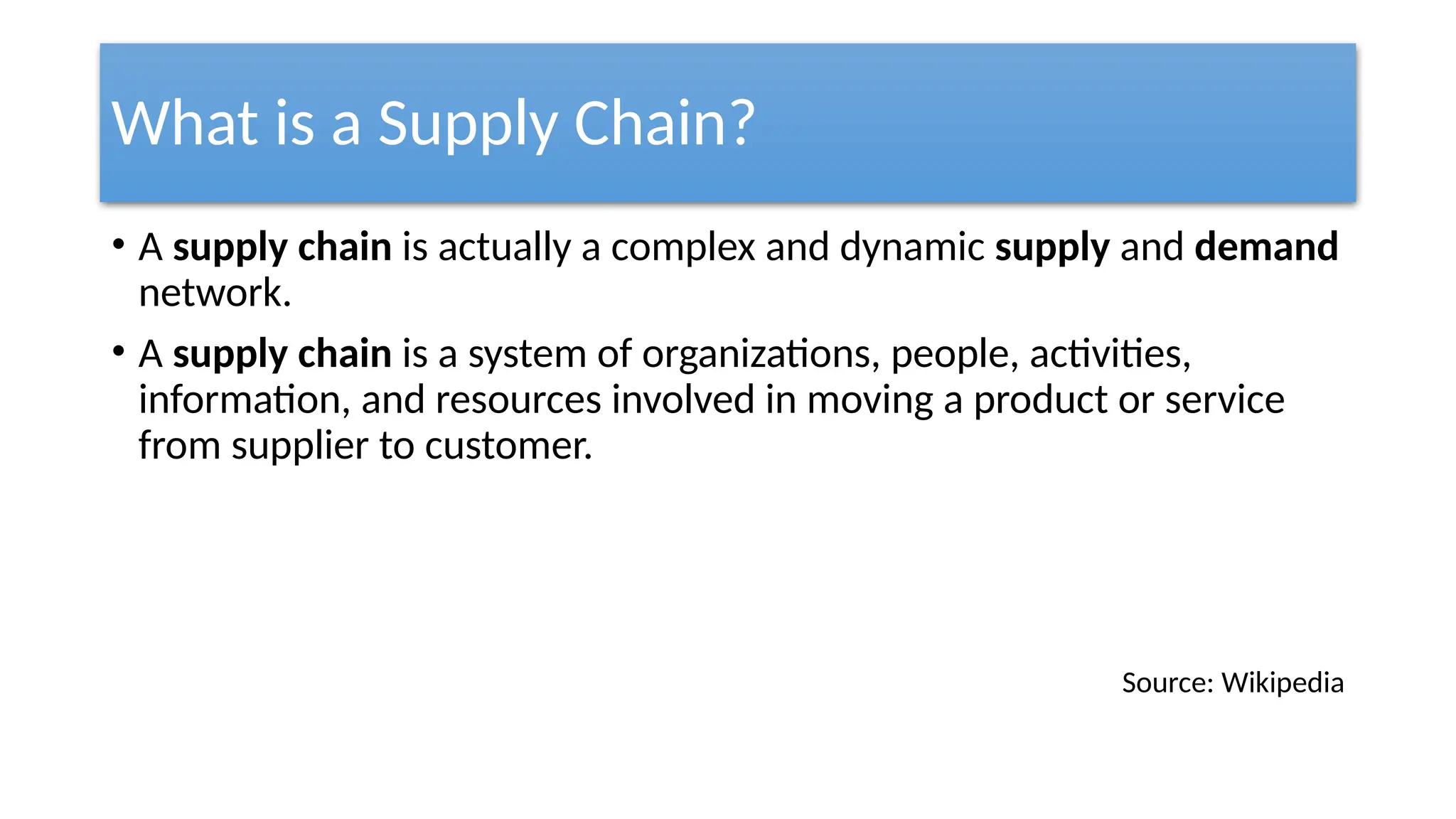 What is a Supply Chain?
• A supply chain is actually a complex and dynamic supply and demand
network.
• A supply chain is a system of organizations, people, activities,
information, and resources involved in moving a product or service
from supplier to customer.
Source: Wikipedia
 