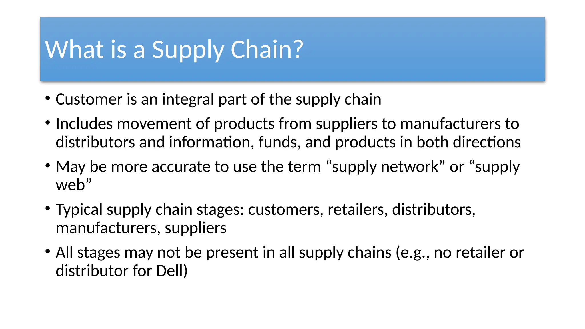 What is a Supply Chain?
• Customer is an integral part of the supply chain
• Includes movement of products from suppliers to manufacturers to
distributors and information, funds, and products in both directions
• May be more accurate to use the term “supply network” or “supply
web”
• Typical supply chain stages: customers, retailers, distributors,
manufacturers, suppliers
• All stages may not be present in all supply chains (e.g., no retailer or
distributor for Dell)
 