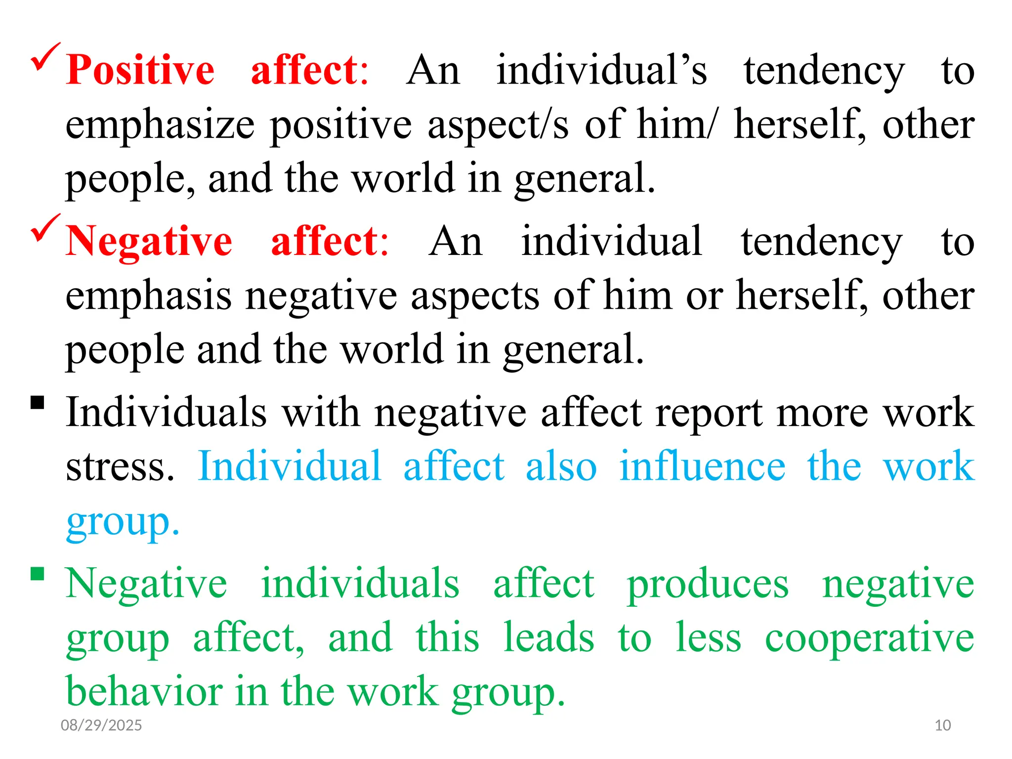08/29/2025 10
Positive affect: An individual’s tendency to
emphasize positive aspect/s of him/ herself, other
people, and the world in general.
Negative affect: An individual tendency to
emphasis negative aspects of him or herself, other
people and the world in general.
 Individuals with negative affect report more work
stress. Individual affect also influence the work
group.
 Negative individuals affect produces negative
group affect, and this leads to less cooperative
behavior in the work group.
 