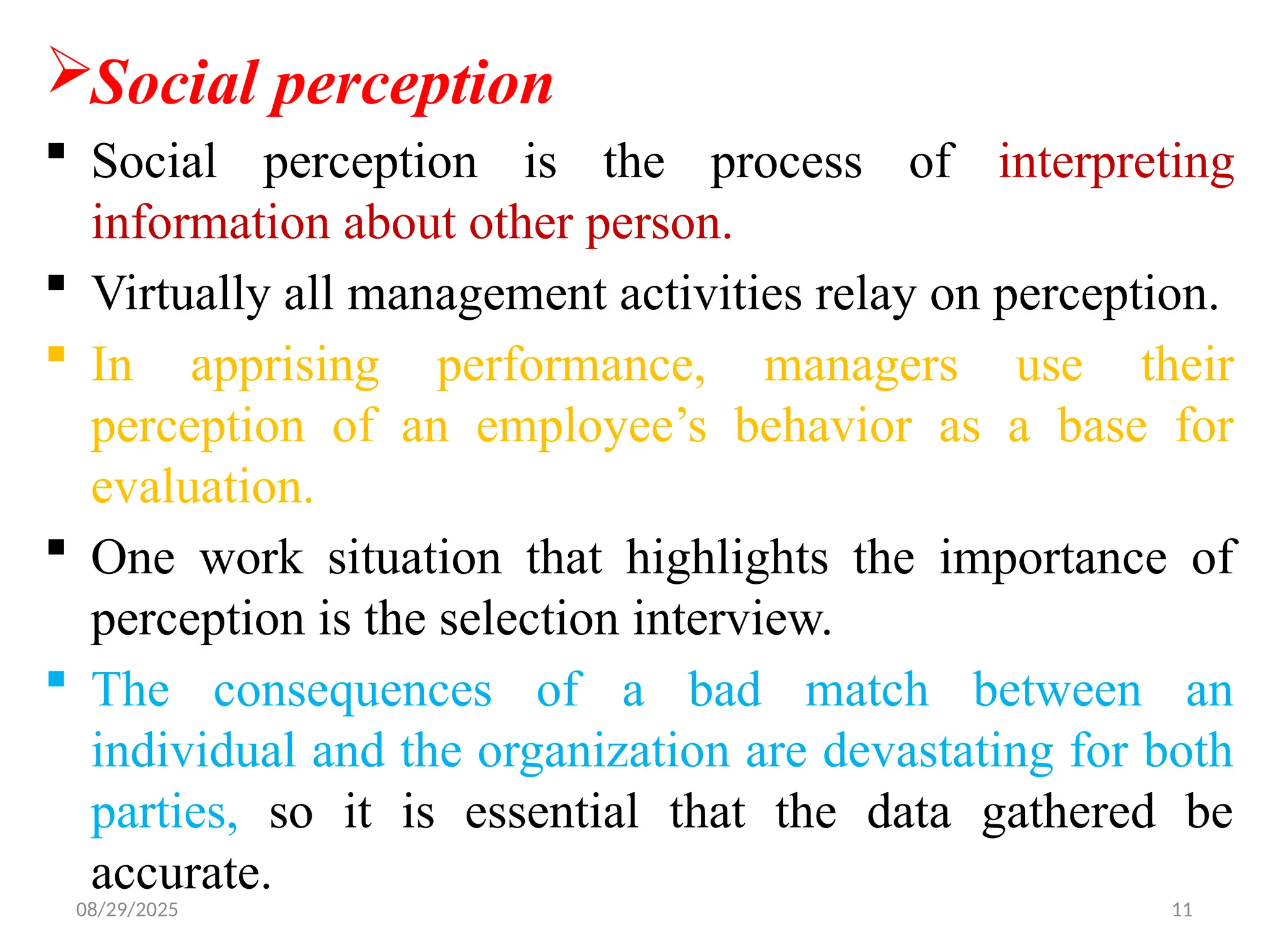 08/29/2025 11
Social perception
 Social perception is the process of interpreting
information about other person.
 Virtually all management activities relay on perception.
 In apprising performance, managers use their
perception of an employee’s behavior as a base for
evaluation.
 One work situation that highlights the importance of
perception is the selection interview.
 The consequences of a bad match between an
individual and the organization are devastating for both
parties, so it is essential that the data gathered be
accurate.
 
