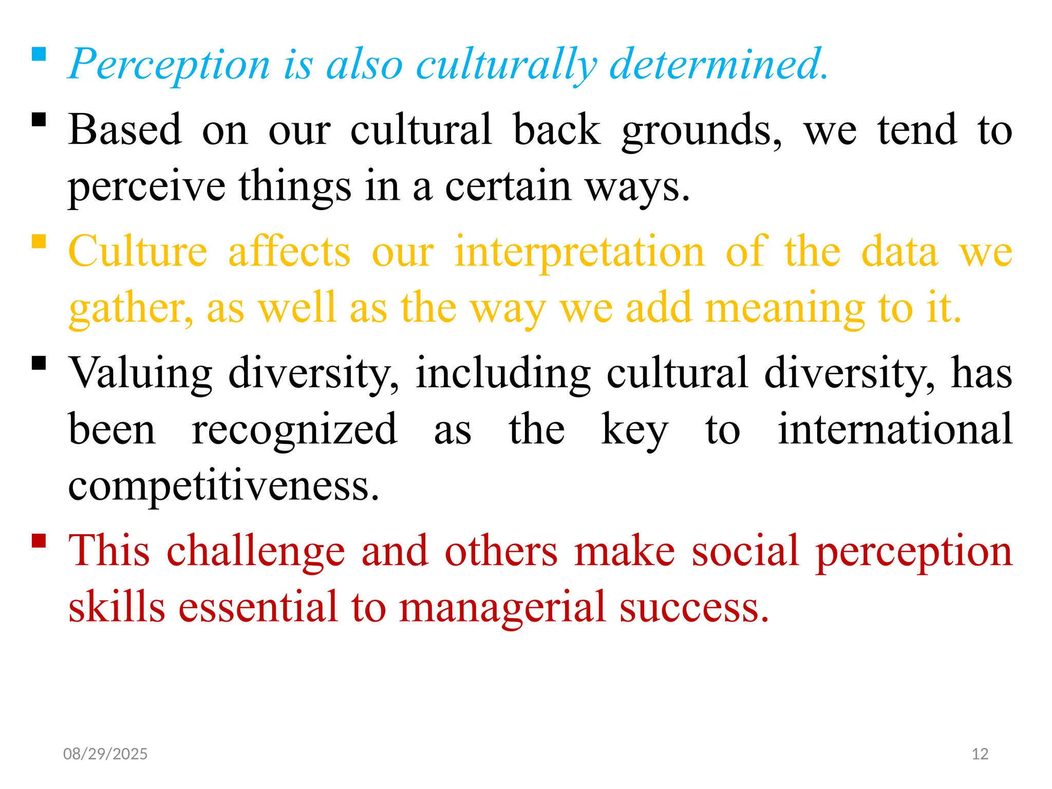 08/29/2025 12
 Perception is also culturally determined.
 Based on our cultural back grounds, we tend to
perceive things in a certain ways.
 Culture affects our interpretation of the data we
gather, as well as the way we add meaning to it.
 Valuing diversity, including cultural diversity, has
been recognized as the key to international
competitiveness.
 This challenge and others make social perception
skills essential to managerial success.
 