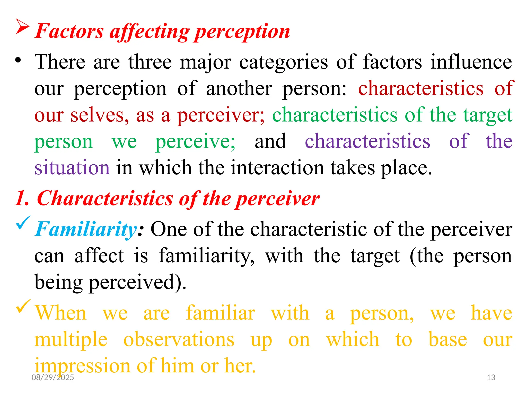 08/29/2025 13
Factors affecting perception
• There are three major categories of factors influence
our perception of another person: characteristics of
our selves, as a perceiver; characteristics of the target
person we perceive; and characteristics of the
situation in which the interaction takes place.
1. Characteristics of the perceiver
Familiarity: One of the characteristic of the perceiver
can affect is familiarity, with the target (the person
being perceived).
When we are familiar with a person, we have
multiple observations up on which to base our
impression of him or her.
 