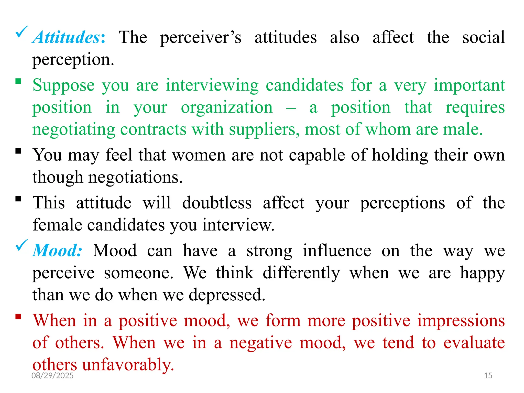 08/29/2025 15
 Attitudes: The perceiver’s attitudes also affect the social
perception.
 Suppose you are interviewing candidates for a very important
position in your organization – a position that requires
negotiating contracts with suppliers, most of whom are male.
 You may feel that women are not capable of holding their own
though negotiations.
 This attitude will doubtless affect your perceptions of the
female candidates you interview.
 Mood: Mood can have a strong influence on the way we
perceive someone. We think differently when we are happy
than we do when we depressed.
 When in a positive mood, we form more positive impressions
of others. When we in a negative mood, we tend to evaluate
others unfavorably.
 