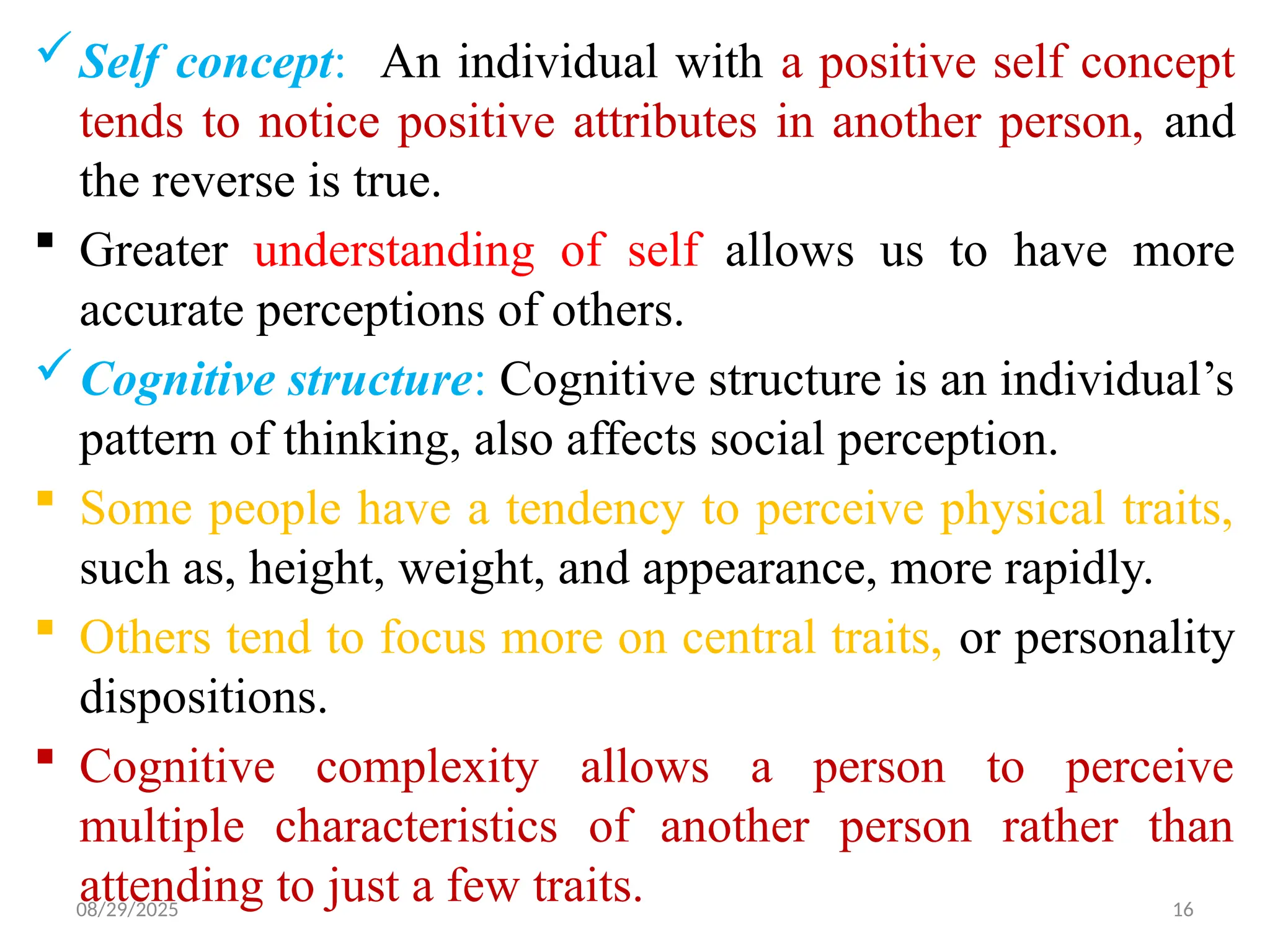 08/29/2025 16
Self concept: An individual with a positive self concept
tends to notice positive attributes in another person, and
the reverse is true.
 Greater understanding of self allows us to have more
accurate perceptions of others.
Cognitive structure: Cognitive structure is an individual’s
pattern of thinking, also affects social perception.
 Some people have a tendency to perceive physical traits,
such as, height, weight, and appearance, more rapidly.
 Others tend to focus more on central traits, or personality
dispositions.
 Cognitive complexity allows a person to perceive
multiple characteristics of another person rather than
attending to just a few traits.
 