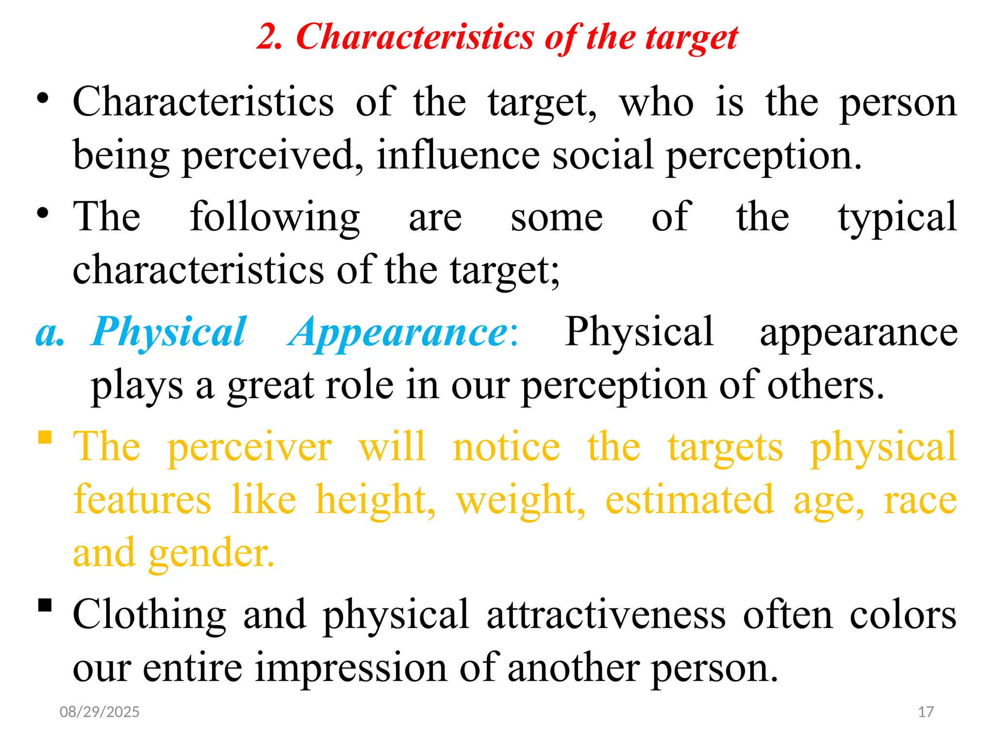 08/29/2025 17
2. Characteristics of the target
• Characteristics of the target, who is the person
being perceived, influence social perception.
• The following are some of the typical
characteristics of the target;
a. Physical Appearance: Physical appearance
plays a great role in our perception of others.
 The perceiver will notice the targets physical
features like height, weight, estimated age, race
and gender.
 Clothing and physical attractiveness often colors
our entire impression of another person.
 