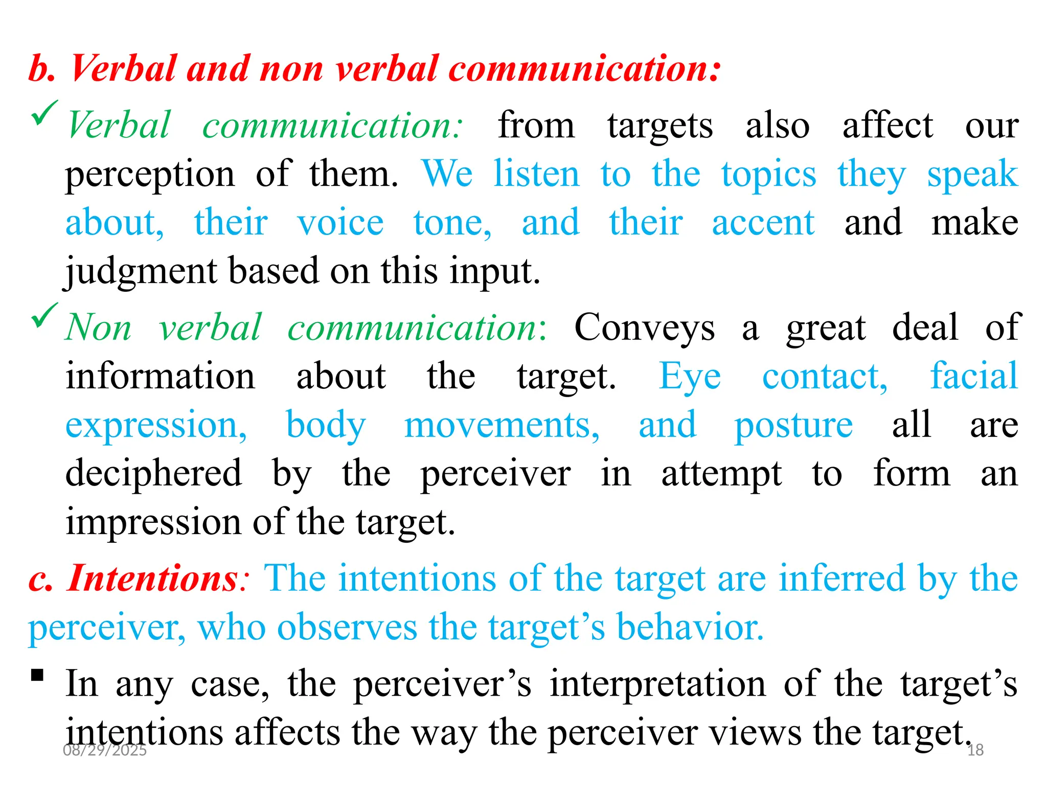 08/29/2025 18
b. Verbal and non verbal communication:
Verbal communication: from targets also affect our
perception of them. We listen to the topics they speak
about, their voice tone, and their accent and make
judgment based on this input.
Non verbal communication: Conveys a great deal of
information about the target. Eye contact, facial
expression, body movements, and posture all are
deciphered by the perceiver in attempt to form an
impression of the target.
c. Intentions: The intentions of the target are inferred by the
perceiver, who observes the target’s behavior.
 In any case, the perceiver’s interpretation of the target’s
intentions affects the way the perceiver views the target.
 