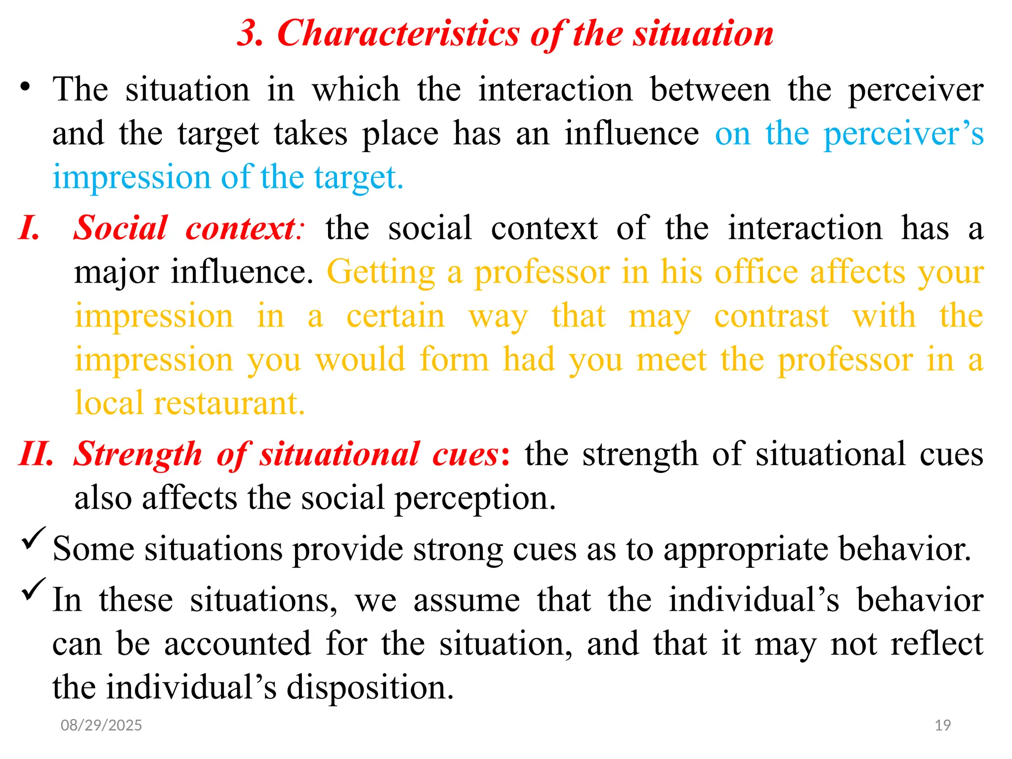 08/29/2025 19
3. Characteristics of the situation
• The situation in which the interaction between the perceiver
and the target takes place has an influence on the perceiver’s
impression of the target.
I. Social context: the social context of the interaction has a
major influence. Getting a professor in his office affects your
impression in a certain way that may contrast with the
impression you would form had you meet the professor in a
local restaurant.
II. Strength of situational cues: the strength of situational cues
also affects the social perception.
Some situations provide strong cues as to appropriate behavior.
In these situations, we assume that the individual’s behavior
can be accounted for the situation, and that it may not reflect
the individual’s disposition.
 