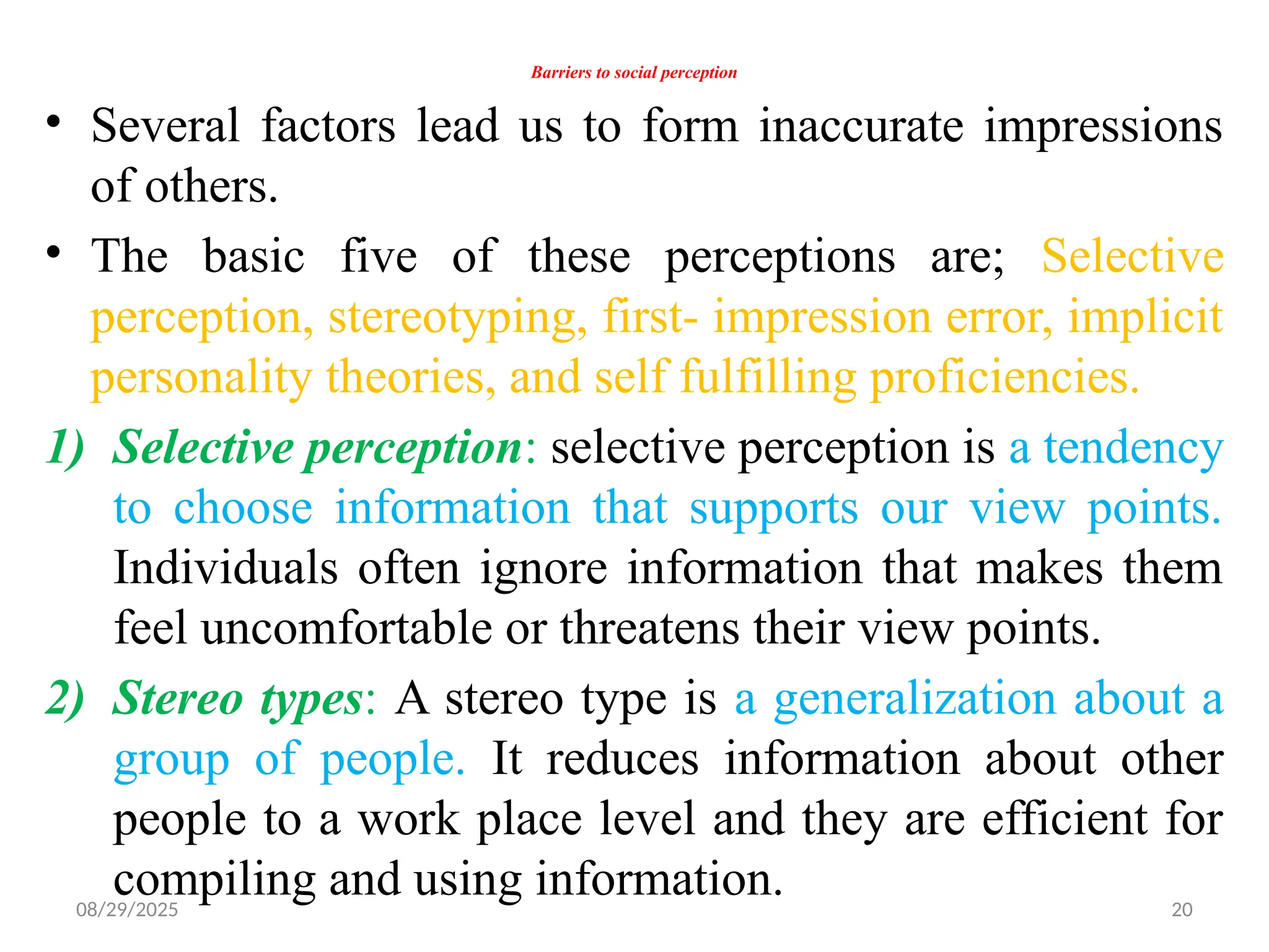 08/29/2025 20
Barriers to social perception
• Several factors lead us to form inaccurate impressions
of others.
• The basic five of these perceptions are; Selective
perception, stereotyping, first- impression error, implicit
personality theories, and self fulfilling proficiencies.
1) Selective perception: selective perception is a tendency
to choose information that supports our view points.
Individuals often ignore information that makes them
feel uncomfortable or threatens their view points.
2) Stereo types: A stereo type is a generalization about a
group of people. It reduces information about other
people to a work place level and they are efficient for
compiling and using information.
 