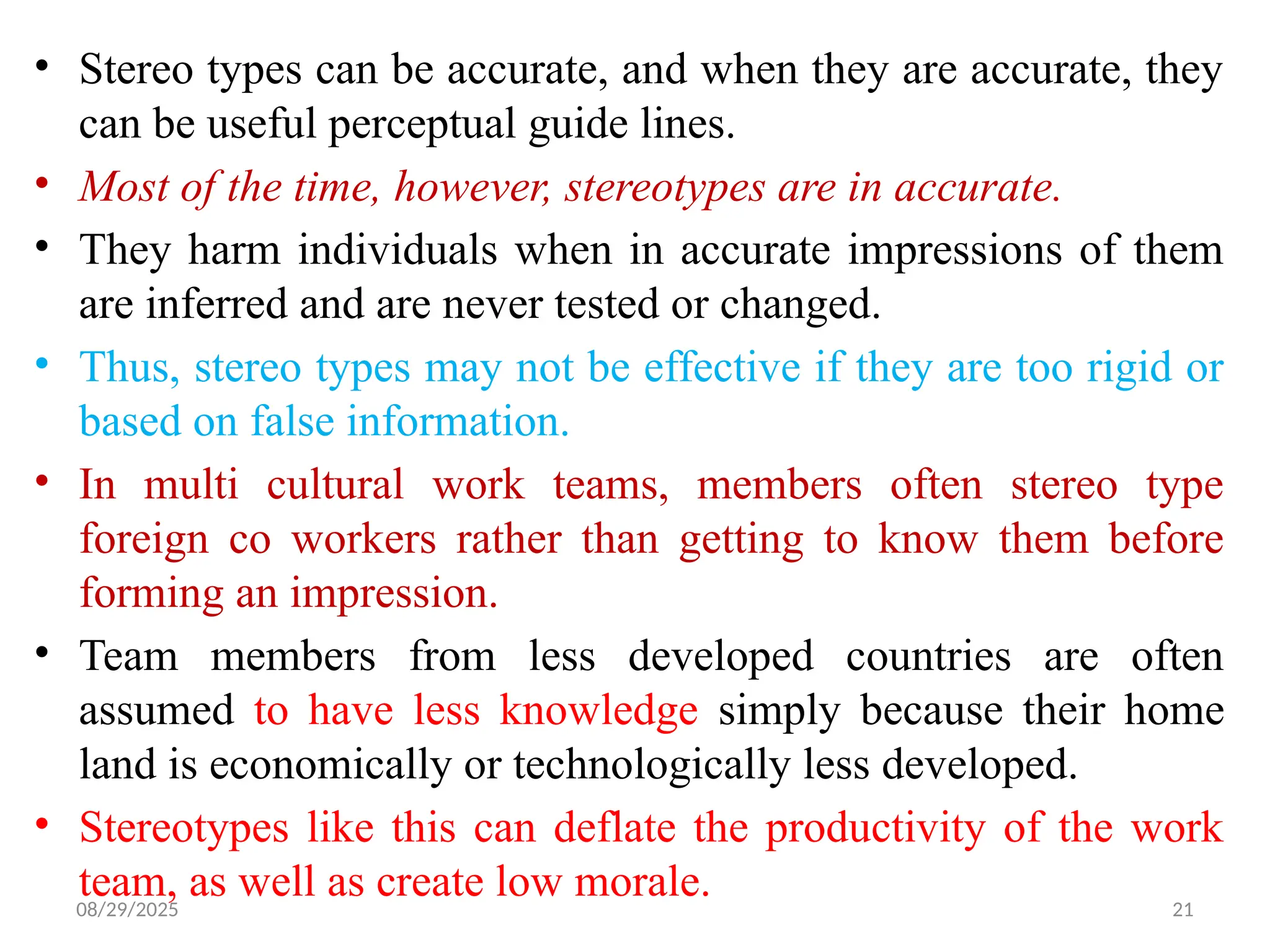 08/29/2025 21
• Stereo types can be accurate, and when they are accurate, they
can be useful perceptual guide lines.
• Most of the time, however, stereotypes are in accurate.
• They harm individuals when in accurate impressions of them
are inferred and are never tested or changed.
• Thus, stereo types may not be effective if they are too rigid or
based on false information.
• In multi cultural work teams, members often stereo type
foreign co workers rather than getting to know them before
forming an impression.
• Team members from less developed countries are often
assumed to have less knowledge simply because their home
land is economically or technologically less developed.
• Stereotypes like this can deflate the productivity of the work
team, as well as create low morale.
 
