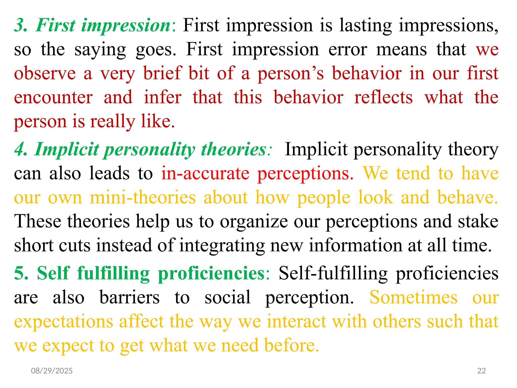 08/29/2025 22
3. First impression: First impression is lasting impressions,
so the saying goes. First impression error means that we
observe a very brief bit of a person’s behavior in our first
encounter and infer that this behavior reflects what the
person is really like.
4. Implicit personality theories: Implicit personality theory
can also leads to in-accurate perceptions. We tend to have
our own mini-theories about how people look and behave.
These theories help us to organize our perceptions and stake
short cuts instead of integrating new information at all time.
5. Self fulfilling proficiencies: Self-fulfilling proficiencies
are also barriers to social perception. Sometimes our
expectations affect the way we interact with others such that
we expect to get what we need before.
 