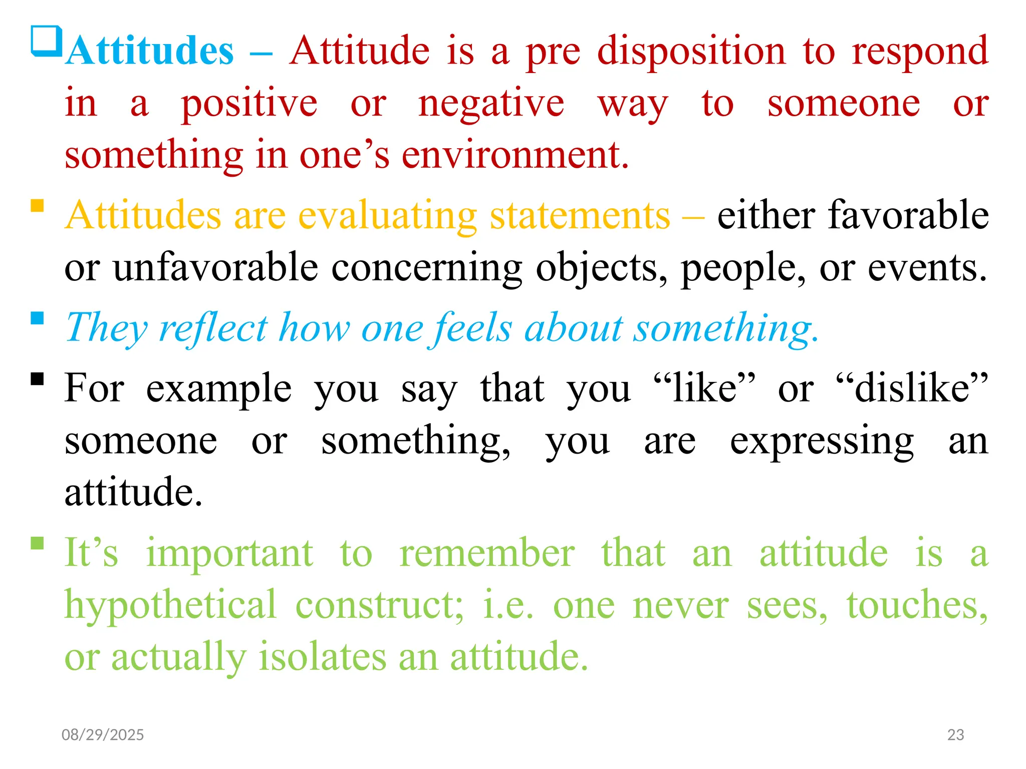 08/29/2025 23
Attitudes – Attitude is a pre disposition to respond
in a positive or negative way to someone or
something in one’s environment.
 Attitudes are evaluating statements – either favorable
or unfavorable concerning objects, people, or events.
 They reflect how one feels about something.
 For example you say that you “like” or “dislike”
someone or something, you are expressing an
attitude.
 It’s important to remember that an attitude is a
hypothetical construct; i.e. one never sees, touches,
or actually isolates an attitude.
 