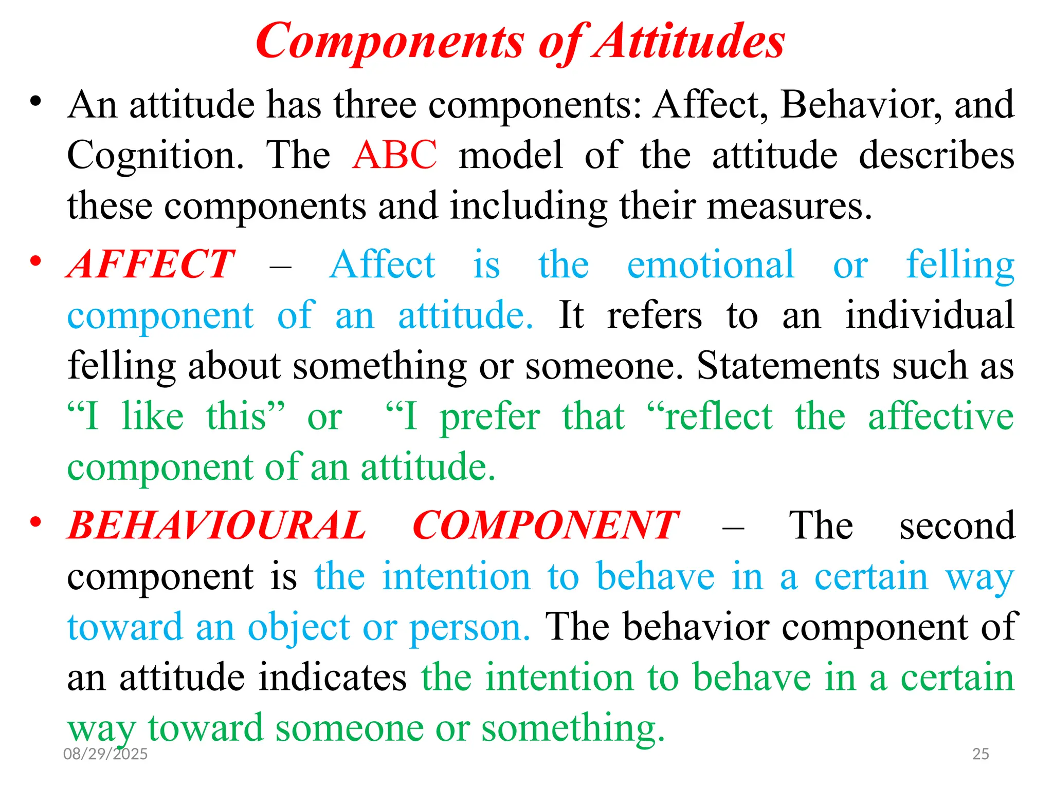 08/29/2025 25
Components of Attitudes
• An attitude has three components: Affect, Behavior, and
Cognition. The ABC model of the attitude describes
these components and including their measures.
• AFFECT – Affect is the emotional or felling
component of an attitude. It refers to an individual
felling about something or someone. Statements such as
“I like this” or “I prefer that “reflect the affective
component of an attitude.
• BEHAVIOURAL COMPONENT – The second
component is the intention to behave in a certain way
toward an object or person. The behavior component of
an attitude indicates the intention to behave in a certain
way toward someone or something.
 