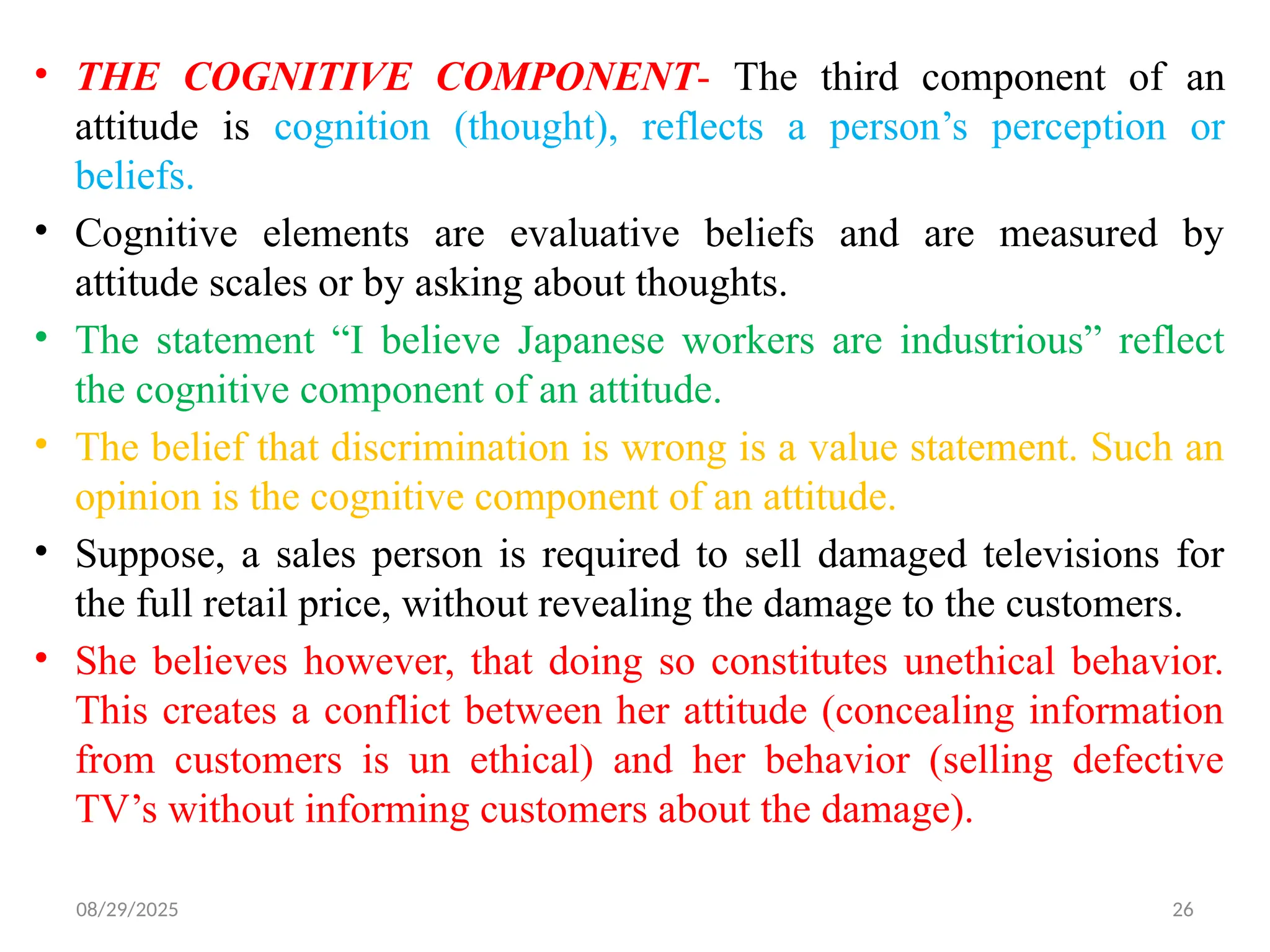 08/29/2025 26
• THE COGNITIVE COMPONENT- The third component of an
attitude is cognition (thought), reflects a person’s perception or
beliefs.
• Cognitive elements are evaluative beliefs and are measured by
attitude scales or by asking about thoughts.
• The statement “I believe Japanese workers are industrious” reflect
the cognitive component of an attitude.
• The belief that discrimination is wrong is a value statement. Such an
opinion is the cognitive component of an attitude.
• Suppose, a sales person is required to sell damaged televisions for
the full retail price, without revealing the damage to the customers.
• She believes however, that doing so constitutes unethical behavior.
This creates a conflict between her attitude (concealing information
from customers is un ethical) and her behavior (selling defective
TV’s without informing customers about the damage).
 