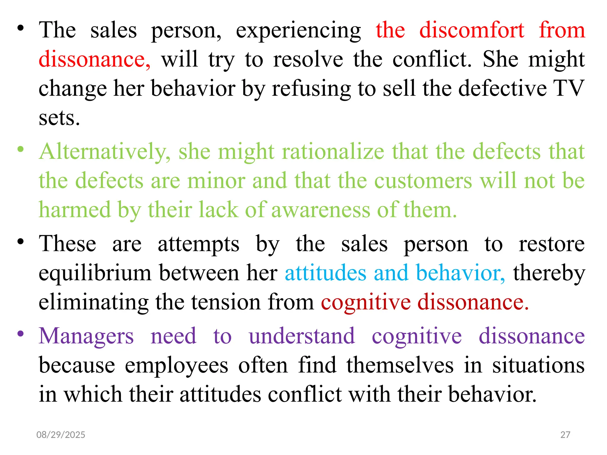 08/29/2025 27
• The sales person, experiencing the discomfort from
dissonance, will try to resolve the conflict. She might
change her behavior by refusing to sell the defective TV
sets.
• Alternatively, she might rationalize that the defects that
the defects are minor and that the customers will not be
harmed by their lack of awareness of them.
• These are attempts by the sales person to restore
equilibrium between her attitudes and behavior, thereby
eliminating the tension from cognitive dissonance.
• Managers need to understand cognitive dissonance
because employees often find themselves in situations
in which their attitudes conflict with their behavior.
 