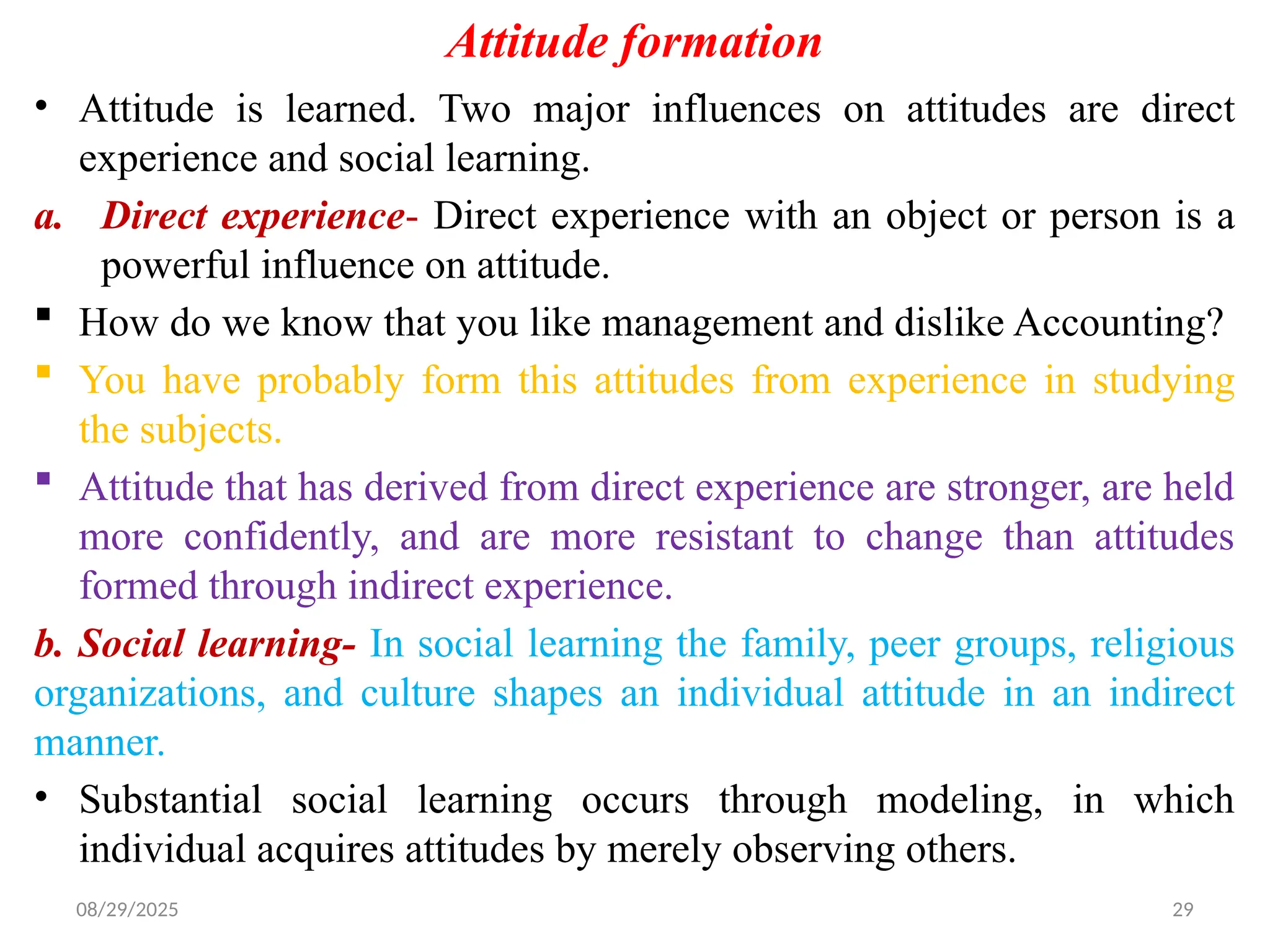 08/29/2025 29
Attitude formation
• Attitude is learned. Two major influences on attitudes are direct
experience and social learning.
a. Direct experience- Direct experience with an object or person is a
powerful influence on attitude.
 How do we know that you like management and dislike Accounting?
 You have probably form this attitudes from experience in studying
the subjects.
 Attitude that has derived from direct experience are stronger, are held
more confidently, and are more resistant to change than attitudes
formed through indirect experience.
b. Social learning- In social learning the family, peer groups, religious
organizations, and culture shapes an individual attitude in an indirect
manner.
• Substantial social learning occurs through modeling, in which
individual acquires attitudes by merely observing others.
 