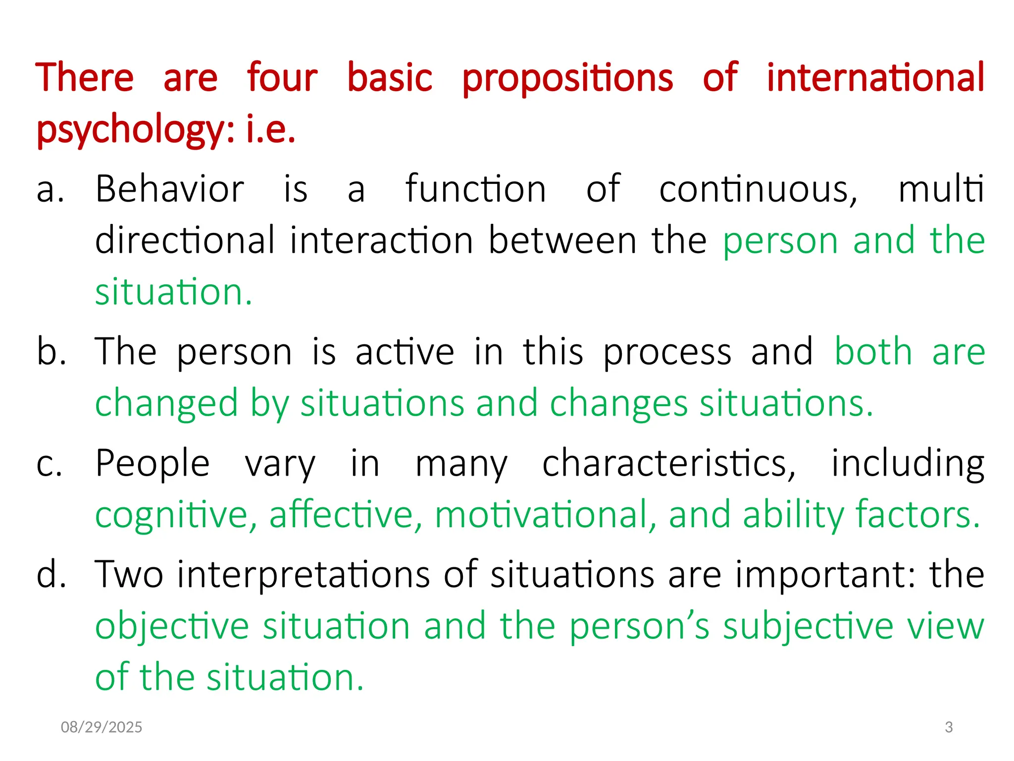 08/29/2025 3
There are four basic propositions of international
psychology: i.e.
a. Behavior is a function of continuous, multi
directional interaction between the person and the
situation.
b. The person is active in this process and both are
changed by situations and changes situations.
c. People vary in many characteristics, including
cognitive, affective, motivational, and ability factors.
d. Two interpretations of situations are important: the
objective situation and the person’s subjective view
of the situation.
 