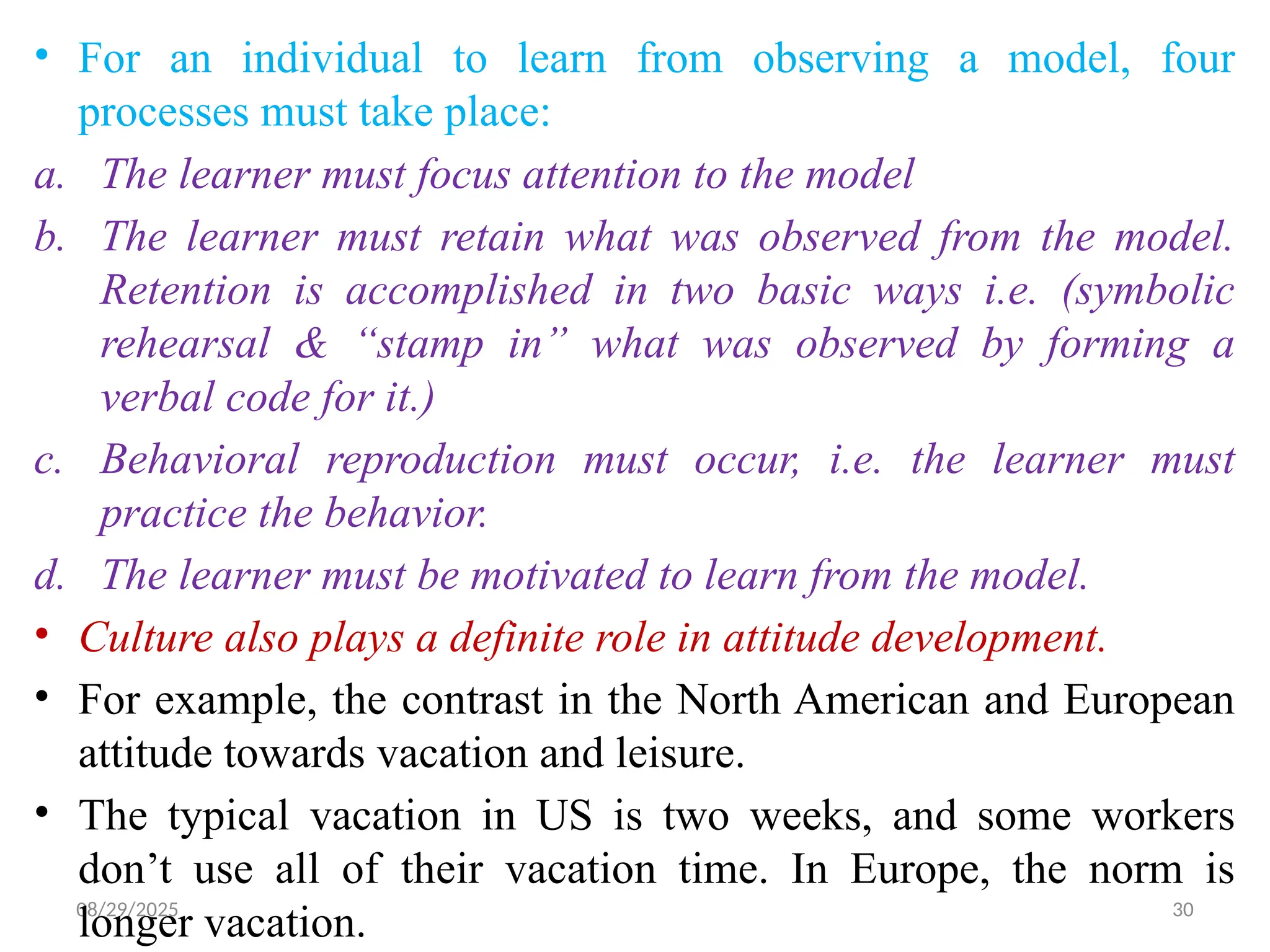 08/29/2025 30
• For an individual to learn from observing a model, four
processes must take place:
a. The learner must focus attention to the model
b. The learner must retain what was observed from the model.
Retention is accomplished in two basic ways i.e. (symbolic
rehearsal & “stamp in” what was observed by forming a
verbal code for it.)
c. Behavioral reproduction must occur, i.e. the learner must
practice the behavior.
d. The learner must be motivated to learn from the model.
• Culture also plays a definite role in attitude development.
• For example, the contrast in the North American and European
attitude towards vacation and leisure.
• The typical vacation in US is two weeks, and some workers
don’t use all of their vacation time. In Europe, the norm is
longer vacation.
 