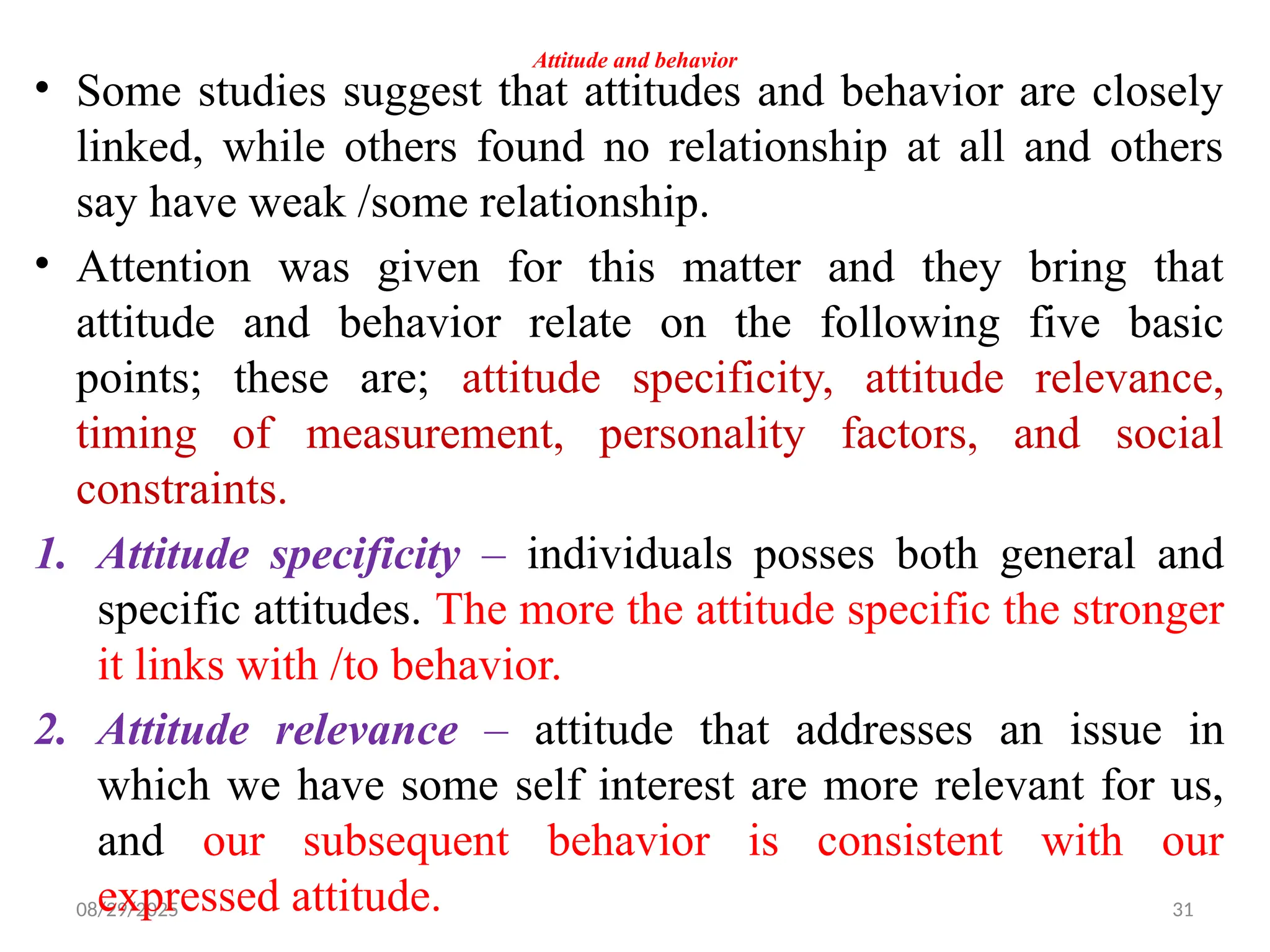 08/29/2025 31
Attitude and behavior
• Some studies suggest that attitudes and behavior are closely
linked, while others found no relationship at all and others
say have weak /some relationship.
• Attention was given for this matter and they bring that
attitude and behavior relate on the following five basic
points; these are; attitude specificity, attitude relevance,
timing of measurement, personality factors, and social
constraints.
1. Attitude specificity – individuals posses both general and
specific attitudes. The more the attitude specific the stronger
it links with /to behavior.
2. Attitude relevance – attitude that addresses an issue in
which we have some self interest are more relevant for us,
and our subsequent behavior is consistent with our
expressed attitude.
 