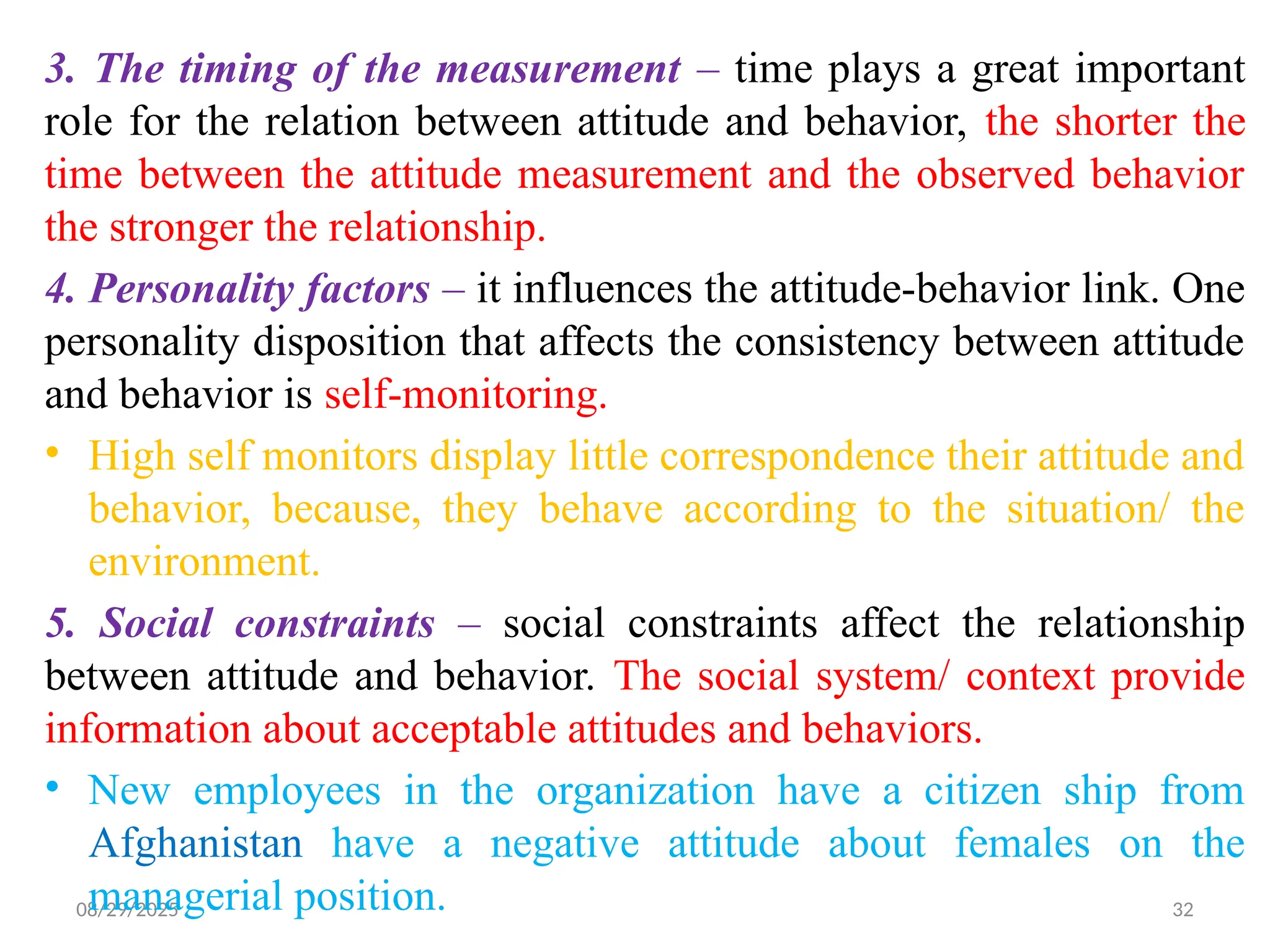 08/29/2025 32
3. The timing of the measurement – time plays a great important
role for the relation between attitude and behavior, the shorter the
time between the attitude measurement and the observed behavior
the stronger the relationship.
4. Personality factors – it influences the attitude-behavior link. One
personality disposition that affects the consistency between attitude
and behavior is self-monitoring.
• High self monitors display little correspondence their attitude and
behavior, because, they behave according to the situation/ the
environment.
5. Social constraints – social constraints affect the relationship
between attitude and behavior. The social system/ context provide
information about acceptable attitudes and behaviors.
• New employees in the organization have a citizen ship from
Afghanistan have a negative attitude about females on the
managerial position.
 
