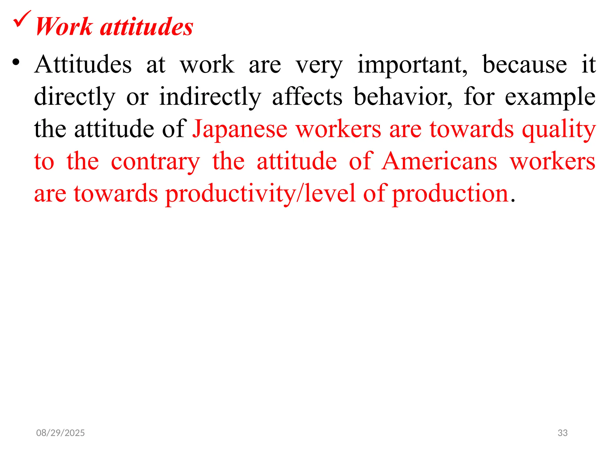 08/29/2025 33
Work attitudes
• Attitudes at work are very important, because it
directly or indirectly affects behavior, for example
the attitude of Japanese workers are towards quality
to the contrary the attitude of Americans workers
are towards productivity/level of production.
 