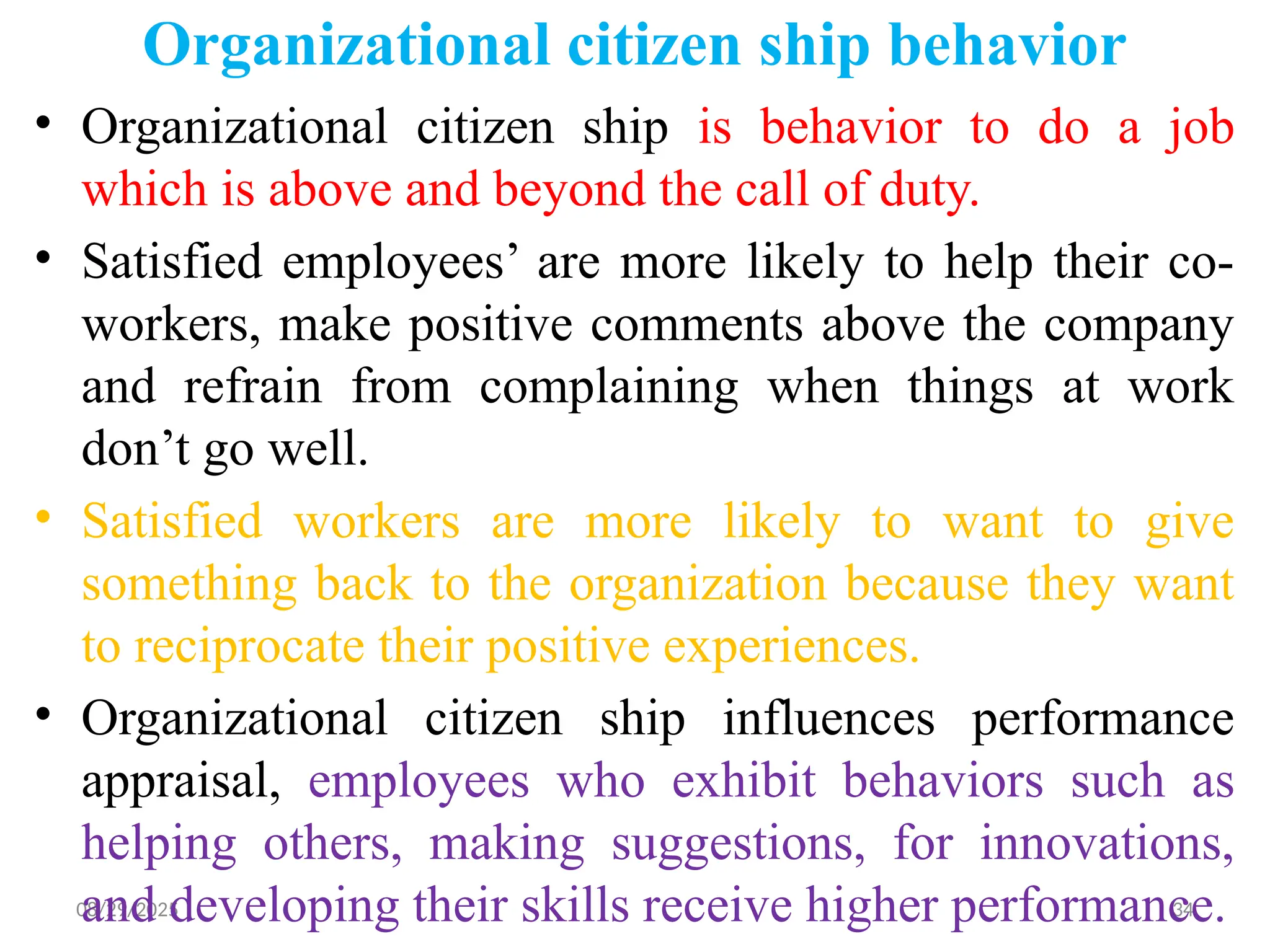 08/29/2025 34
Organizational citizen ship behavior
• Organizational citizen ship is behavior to do a job
which is above and beyond the call of duty.
• Satisfied employees’ are more likely to help their co-
workers, make positive comments above the company
and refrain from complaining when things at work
don’t go well.
• Satisfied workers are more likely to want to give
something back to the organization because they want
to reciprocate their positive experiences.
• Organizational citizen ship influences performance
appraisal, employees who exhibit behaviors such as
helping others, making suggestions, for innovations,
and developing their skills receive higher performance.
 