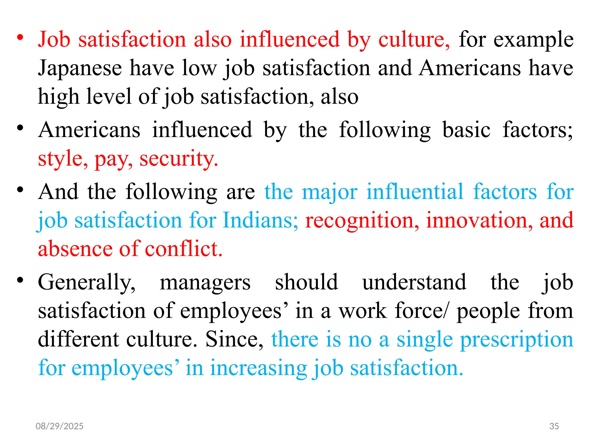 08/29/2025 35
• Job satisfaction also influenced by culture, for example
Japanese have low job satisfaction and Americans have
high level of job satisfaction, also
• Americans influenced by the following basic factors;
style, pay, security.
• And the following are the major influential factors for
job satisfaction for Indians; recognition, innovation, and
absence of conflict.
• Generally, managers should understand the job
satisfaction of employees’ in a work force/ people from
different culture. Since, there is no a single prescription
for employees’ in increasing job satisfaction.
 