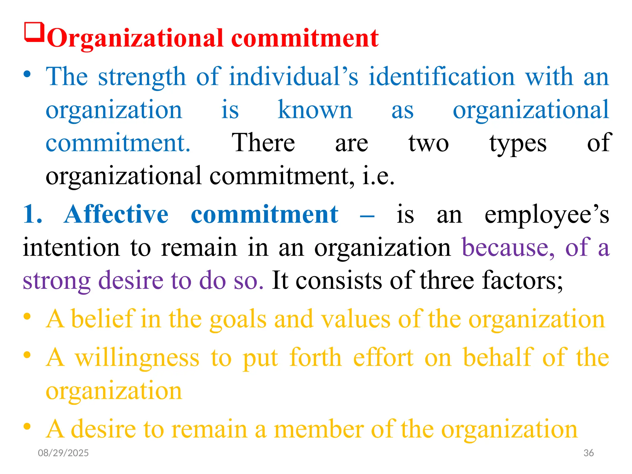 08/29/2025 36
Organizational commitment
• The strength of individual’s identification with an
organization is known as organizational
commitment. There are two types of
organizational commitment, i.e.
1. Affective commitment – is an employee’s
intention to remain in an organization because, of a
strong desire to do so. It consists of three factors;
• A belief in the goals and values of the organization
• A willingness to put forth effort on behalf of the
organization
• A desire to remain a member of the organization
 